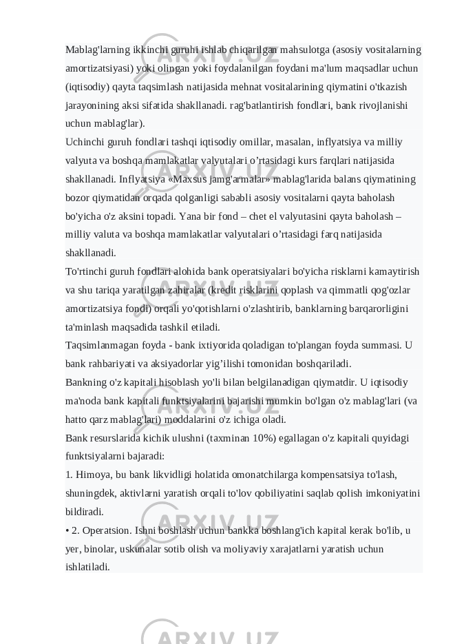 Mablag&#39;larning ikkinchi guruhi ishlab chiqarilgan mahsulotga (asosiy vositalarning amortizatsiyasi) yoki olingan yoki foydalanilgan foydani ma&#39;lum maqsadlar uchun (iqtisodiy) qayta taqsimlash natijasida mehnat vositalarining qiymatini o&#39;tkazish jarayonining aksi sifatida shakllanadi. rag&#39;batlantirish fondlari, bank rivojlanishi uchun mablag&#39;lar). Uchinchi guruh fondlari tashqi iqtisodiy omillar, masalan, inflyatsiya va milliy valyuta va boshqa mamlakatlar valyutalari o’rtasidagi kurs farqlari natijasida shakllanadi. Inflyatsiya «Maxsus jamg&#39;armalar» mablag&#39;larida balans qiymatining bozor qiymatidan orqada qolganligi sababli asosiy vositalarni qayta baholash bo&#39;yicha o&#39;z aksini topadi. Yana bir fond – chet el valyutasini qayta baholash – milliy valuta va boshqa mamlakatlar valyutalari o’rtasidagi farq natijasida shakllanadi. To&#39;rtinchi guruh fondlari alohida bank operatsiyalari bo&#39;yicha risklarni kamaytirish va shu tariqa yaratilgan zahiralar (kredit risklarini qoplash va qimmatli qog&#39;ozlar amortizatsiya fondi) orqali yo&#39;qotishlarni o&#39;zlashtirib, banklarning barqarorligini ta&#39;minlash maqsadida tashkil etiladi. Taqsimlanmagan foyda - bank ixtiyorida qoladigan to&#39;plangan foyda summasi. U bank rahbariyati va aksiyadorlar yig’ilishi tomonidan boshqariladi. Bankning o&#39;z kapitali hisoblash yo&#39;li bilan belgilanadigan qiymatdir. U iqtisodiy ma&#39;noda bank kapitali funktsiyalarini bajarishi mumkin bo&#39;lgan o&#39;z mablag&#39;lari (va hatto qarz mablag&#39;lari) moddalarini o&#39;z ichiga oladi. Bank resurslarida kichik ulushni (taxminan 10%) egallagan o&#39;z kapitali quyidagi funktsiyalarni bajaradi: 1. Himoya, bu bank likvidligi holatida omonatchilarga kompensatsiya to&#39;lash, shuningdek, aktivlarni yaratish orqali to&#39;lov qobiliyatini saqlab qolish imkoniyatini bildiradi. • 2. Operatsion. Ishni boshlash uchun bankka boshlang&#39;ich kapital kerak bo&#39;lib, u yer, binolar, uskunalar sotib olish va moliyaviy xarajatlarni yaratish uchun ishlatiladi. 