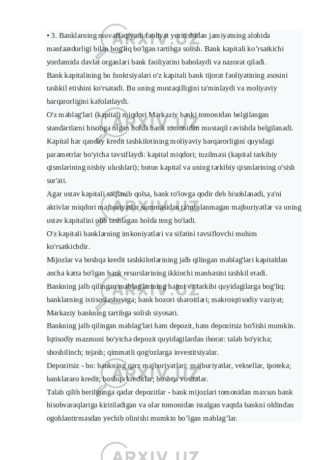 • 3. Banklarning muvaffaqiyatli faoliyat yuritishidan jamiyatning alohida manfaatdorligi bilan bog&#39;liq bo&#39;lgan tartibga solish. Bank kapitali ko’rsatkichi yordamida davlat organlari bank faoliyatini baholaydi va nazorat qiladi. Bank kapitalining bu funktsiyalari o&#39;z kapitali bank tijorat faoliyatining asosini tashkil etishini ko&#39;rsatadi. Bu uning mustaqilligini ta&#39;minlaydi va moliyaviy barqarorligini kafolatlaydi. O&#39;z mablag&#39;lari (kapital) miqdori Markaziy banki tomonidan belgilangan standartlarni hisobga olgan holda bank tomonidan mustaqil ravishda belgilanadi. Kapital har qanday kredit tashkilotining moliyaviy barqarorligini quyidagi parametrlar bo&#39;yicha tavsiflaydi: kapital miqdori; tuzilmasi (kapital tarkibiy qismlarining nisbiy ulushlari); butun kapital va uning tarkibiy qismlarining o&#39;sish sur&#39;ati. Agar ustav kapitali saqlanib qolsa, bank to&#39;lovga qodir deb hisoblanadi, ya&#39;ni aktivlar miqdori majburiyatlar summasidan ta&#39;minlanmagan majburiyatlar va uning ustav kapitalini olib tashlagan holda teng bo&#39;ladi. O&#39;z kapitali banklarning imkoniyatlari va sifatini tavsiflovchi muhim ko&#39;rsatkichdir. Mijozlar va boshqa kredit tashkilotlarining jalb qilingan mablag&#39;lari kapitaldan ancha katta bo&#39;lgan bank resurslarining ikkinchi manbasini tashkil etadi. Bankning jalb qilingan mablag&#39;larining hajmi va tarkibi quyidagilarga bog&#39;liq: banklarning ixtisoslashuviga; bank bozori sharoitlari; makroiqtisodiy vaziyat; Markaziy bankning tartibga solish siyosati. Bankning jalb qilingan mablag&#39;lari ham depozit, ham depozitsiz bo&#39;lishi mumkin. Iqtisodiy mazmuni bo&#39;yicha depozit quyidagilardan iborat: talab bo&#39;yicha; shoshilinch; tejash; qimmatli qog&#39;ozlarga investitsiyalar. Depozitsiz - bu: bankning qarz majburiyatlari; majburiyatlar, veksellar, ipoteka; banklararo kredit; boshqa kreditlar; boshqa vositalar. Talab qilib berilgunga qadar depozitlar - bank mijozlari tomonidan maxsus bank hisobvaraqlariga kiritiladigan va ular tomonidan istalgan vaqtda bankni oldindan ogohlantirmasdan yechib olinishi mumkin bo’lgan mablag’lar. 