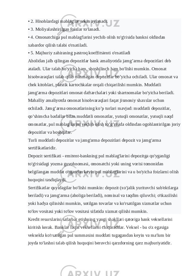 • 2. Hisoblardagi mablag&#39;lar sekin aylanadi. • 3. Moliyalashtirilgan foizlar to&#39;lanadi. • 4. Omonatchiga pul mablag&#39;larini yechib olish to&#39;g&#39;risida bankni oldindan xabardor qilish talabi o&#39;rnatiladi. • 5. Majburiy zahiraning pastroq koeffitsienti o&#39;rnatiladi Aholidan jalb qilingan depozitlar bank amaliyotida jamg’arma depozitlari deb ataladi. Ular talab bo&#39;yicha ham, shoshilinch ham bo&#39;lishi mumkin. Omonat hisobvaraqlari talab qilib olinmagan depozitlar bo’yicha ochiladi. Ular omonat va chek kitoblari, plastik kartochkalar orqali chiqarilishi mumkin. Muddatli jamg&#39;arma depozitlari omonat daftarchalari yoki shartnomalar bo&#39;yicha beriladi. Mahalliy amaliyotda omonat hisobvaraqlari faqat jismoniy shaxslar uchun ochiladi. Jamg’arma omonatlarining ko’p turlari mavjud: muddatli depozitlar, qo’shimcha badallar bilan muddatli omonatlar, yutuqli omonatlar, yutuqli naqd omonatlar, pul mablag’larini yechib olish to’g’risida oldindan ogohlantirilgan joriy depozitlar va boshqalar. Turli muddatli depozitlar va jamg&#39;arma depozitlari depozit va jamg&#39;arma sertifikatlaridir. Depozit sertifikati - emitent-bankning pul mablag&#39;larini depozitga qo&#39;yganligi to&#39;g&#39;risidagi yozma guvohnomasi, omonatchi yoki uning vorisi tomonidan belgilangan muddat o&#39;tgandan keyin pul mablag&#39;larini va u bo&#39;yicha foizlarni olish huquqini tasdiqlaydi. Sertifikatlar quyidagilar bo&#39;lishi mumkin: depozit (xo&#39;jalik yurituvchi sub&#39;ektlarga beriladi) va jamg&#39;arma (aholiga beriladi), nominal va taqdim qiluvchi; o&#39;tkazilishi yoki hadya qilinishi mumkin, sotilgan tovarlar va ko&#39;rsatilgan xizmatlar uchun to&#39;lov vositasi yoki to&#39;lov vositasi sifatida xizmat qilishi mumkin. Kredit resurslarini safarbar etishning yangi shakllari qatoriga bank veksellarini kiritish kerak. Banklar faqat veksellarni chiqaradilar. Veksel - bu o&#39;z egasiga vekselda ko&#39;rsatilgan pul summasini muddati tugagandan keyin va ma&#39;lum bir joyda to&#39;lashni talab qilish huquqini beruvchi qarzdorning qarz majburiyatidir. 