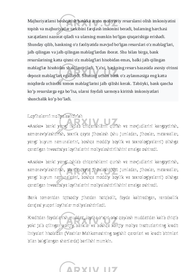 Majburiyatlarni boshqarish bankka arzon moliyaviy resurslarni olish imkoniyatini topish va majburiyatlar tarkibini farqlash imkonini beradi, bularning barchasi xarajatlarni nazorat qiladi va ularning mumkin bo&#39;lgan qisqarishiga erishadi. Shunday qilib, bankning o&#39;z faoliyatida mavjud bo&#39;lgan resurslari o&#39;z mablag&#39;lari, jalb qilingan va jalb qilingan mablag&#39;lardan iborat. Shu bilan birga, bank resurslarining katta qismi o&#39;z mablag&#39;lari hisobidan emas, balki jalb qilingan mablag&#39;lar hisobidan shakllantiriladi. Ya&#39;ni, bankning resurs bazasida asosiy o&#39;rinni depozit mablag&#39;lari egallaydi. Shuning uchun bank o&#39;z aylanmasiga eng katta miqdorda uchinchi tomon mablag&#39;larini jalb qilishi kerak. Tabiiyki, bank qancha ko’p resurslarga ega bo’lsa, ularni foydali sarmoya kiritish imkoniyatlari shunchalik ko’p bo’ladi. Loyihalarni moliyalashtirish «Asaka» banki yangi ishlab chiqarishlarni qurish va mavjudlarini kengaytirish, zamonaviylashtirish, texnik qayta jihozlash (shu jumladan, jihozlar, matereallar, yangi buyum namunalarini, boshqa moddiy boylik va texnologiyalarni) olishga qaratilgan investitsiya loyihalarini moliyalashtirilishini amalga oshiradi. «Asaka» banki yangi ishlab chiqarishlarni qurish va mavjudlarini kengaytirish, zamonaviylashtirish, texnik qayta jihozlash (shu jumladan, jihozlar, matereallar, yangi buyum namunalarini, boshqa moddiy boylik va texnologiyalarni) olishga qaratilgan investitsiya loyihalarini moliyalashtirilishini amalga oshiradi. Bank tomonidan iqtisodiy jihatdan istiqbolli, foyda keltiradigan, rantabellik darajasi yuqori loyihalar moliyalashtiriladi. Kreditdan foydalanish muddati, loyiha o’zini-o’zi qoplash muddatidan kelib chiqib yoki jalb qilingan xorijiy banklar va boshqa xorijiy moliya institutlarining kredit liniyalari hisobidan (Vazirlar Mahkamasining tegishli qarorlari va kredit bitimlari bilan belgilangan shartlarda) berilishi mumkin. 