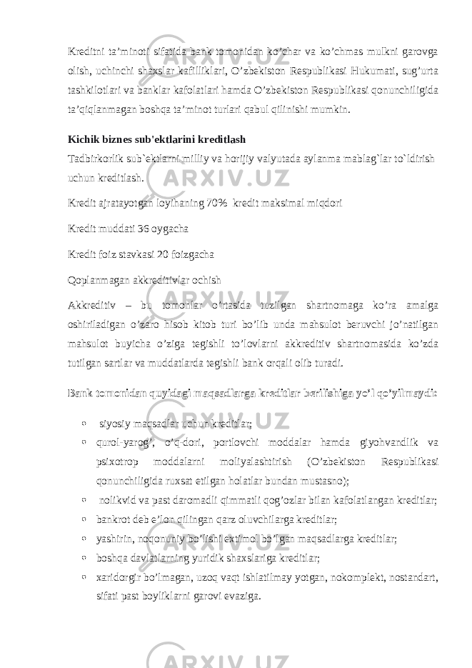 Kreditni ta’minoti sifatida bank tomonidan ko’char va ko’chmas mulkni garovga olish, uchinchi shaxslar kafilliklari, O’zbekiston Respublikasi Hukumati, sug’urta tashkilotlari va banklar kafolatlari hamda O’zbekiston Respublikasi qonunchiligida ta’qiqlanmagan boshqa ta’minot turlari qabul qilinishi mumkin. Kichik biznes sub&#39;ektlarini kreditlash Tadbirkorlik sub`ektlarni milliy va horijiy valyutada aylanma mablag`lar to`ldirish uchun kreditlash. Kredit ajratayotgan loyihaning 70% kredit maksimal miqdori Kredit muddati 36 oygacha Kredit foiz stavkasi 20 foizgacha Qoplanmagan akkreditivlar ochish Akkreditiv – bu tomonlar o’rtasida tuzilgan shartnomaga ko’ra amalga oshiriladigan o’zaro hisob kitob turi bo’lib unda mahsulot beruvchi jo’natilgan mahsulot buyicha o’ziga tegishli to’lovlarni akkreditiv shartnomasida ko’zda tutilgan sartlar va muddatlarda tegishli bank orqali olib turadi. Bank tomonidan quyidagi maqsadlarga kreditlar berilishiga yo’l qo’yilmaydi:    siyosiy maqsadlar uchun kreditlar;  qurol-yarog’, o’q-dori, portlovchi moddalar hamda giyohvandlik va psixotrop moddalarni moliyalashtirish (O’zbekiston Respublikasi qonunchiligida ruxsat etilgan holatlar bundan mustasno);    nolikvid va past daromadli qimmatli qog’ozlar bilan kafolatlangan kreditlar;  bankrot deb e’lon qilingan qarz oluvchilarga kreditlar;  yashirin, noqonuniy bo’lishi extimol bo’lgan maqsadlarga kreditlar;  boshqa davlatlarning yuridik shaxslariga kreditlar;  xaridorgir bo’lmagan, uzoq vaqt ishlatilmay yotgan, nokomplekt, nostandart, sifati past boyliklarni garovi evaziga. 