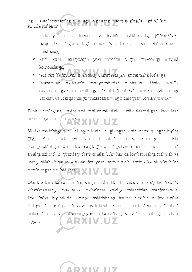 Bank kredit siyosatida quyidagi holatlarda kreditlar ajratish rad etilishi ko’zda tutilgan:  mahalliy hukumat idoralari va byudjet tashkilotlariga (O’zbekiston Respublikasining amaldagi qonunchiligida ko’zda tutilgan holatlar bundan mustasno);  zarar ko’rib ishlayotgan yoki muddati o’tgan qarzdorligi mavjud korxonalarga;  tadbirkorlik faoliyati bilan shug’ullanmaydigan jamoat tashkilotlariga.  Investitsiya loyihalarini moliyalashtirish manba’lari sifatida xorijiy davlatlarning eksport-kredit agentliklari kafolati ostida mazkur davlatlarning banklari va boshqa moliya muassasalarining mablag’lari bo’lishi mumkin. Bank shuningdek, loyihalarni moliyalashtirisda sindikatlashtirilgan kreditlash turidan foydalanishi mumkin. Moliyalashtirishga qabul qilingan loyiha belgilangan tartibda tasdiqlangan loyiha TIA, to’liq hajmda loyiha-smeta hujjatlari bilan va o’rnatilgan tartibda rasmiylashtirilgan zarur texnologik jihozlarni yetkazib berish, pudrat ishlarini amalga oshirish to’g’risidagi shartnomalar bilan hamda loyihani ishga tushirish va uning ishlab chiqarish – tijorat faoliyatini ta’minlovchi boshqa kelishuvlar bilan ta’minlangan bo’lishi kerak. «Asaka» bank korxonalarning, shu jumladan kichik biznes va xususiy tadbirkorlik subyektlarining investitsiya loyihalarini amalga oshirishdan manfaatdordir. Investitsiya loyihalarini amalga oshirishning barcha bosqichida Investitsiya faoliyatini muvofiqlashtirish va loyihalarni boshqarish markazi va bank filiallari malakali mutaxassislari zaruriy yordam ko’rsatishga va ko’mak berishga hamisha tayyor. 