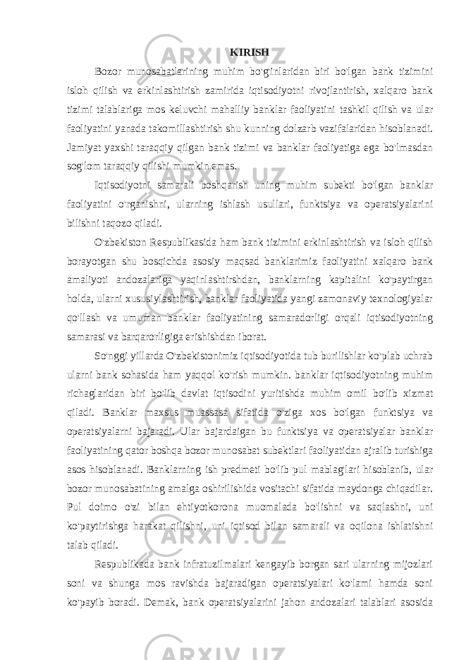 KIRISH Bozor munosabatlarining muhim bo&#39;g&#39;inlaridan biri bo&#39;lgan bank tizimini isloh qilish va erkinlashtirish zamirida iqtisodiyotni rivojlantirish, xalqaro bank tizimi talablariga mos keluvchi mahalliy banklar faoliyatini tashkil qilish va ular faoliyatini yanada takomillashtirish shu kunning dolzarb vazifalaridan hisoblanadi. Jamiyat yaxshi taraqqiy qilgan bank tizimi va banklar faoliyatiga ega bo&#39;lmasdan sog&#39;lom taraqqiy qilishi mumkin emas. Iqtisodiyotni samarali boshqarish uning muhim subekti bo&#39;lgan banklar faoliyatini o&#39;rganishni, ularning ishlash usullari, funktsiya va operatsiyalarini bilishni taqozo qiladi. O&#39;zbekiston Respublikasida ham bank tizimini erkinlashtirish va isloh qilish borayotgan shu bosqichda asosiy maqsad banklarimiz faoliyatini xalqaro bank amaliyoti andozalariga yaqinlashtirshdan, banklarning kapitalini ko&#39;paytirgan holda, ularni xususiylashtirish, banklar faoliyatida yangi zamonaviy texnologiyalar qo&#39;llash va umuman banklar faoliyatining samaradorligi orqali iqtisodiyotning samarasi va barqarorligiga erishishdan iborat. So&#39;nggi yillarda O&#39;zbekistonimiz iqtisodiyotida tub burilishlar ko&#39;plab uchrab ularni bank sohasida ham yaqqol ko&#39;rish mumkin. banklar iqtisodiyotning muhim richaglaridan biri bo&#39;lib davlat iqtisodini yuritishda muhim omil bo&#39;lib xizmat qiladi. Banklar maxsus muassasa sifatida o&#39;ziga xos bo&#39;lgan funktsiya va operatsiyalarni bajaradi. Ular bajardaigan bu funktsiya va operatsiyalar banklar faoliyatining qator boshqa bozor munosabat subektlari faoliyatidan ajralib turishiga asos hisoblanadi. Banklarning ish predmeti bo&#39;lib pul mablag&#39;lari hisoblanib, ular bozor munosabatining amalga oshirilishida vositachi sifatida maydonga chiqadilar. Pul doimo o&#39;zi bilan ehtiyotkorona muomalada bo&#39;lishni va saqlashni, uni ko&#39;paytirishga harakat qilishni, uni iqtisod bilan samarali va oqilona ishlatishni talab qiladi. Respublikada bank infratuzilmalari kengayib borgan sari ularning mijozlari soni va shunga mos ravishda bajaradigan operatsiyalari ko&#39;lami hamda soni ko&#39;payib boradi. Demak, bank operatsiyalarini jahon andozalari talablari asosida 