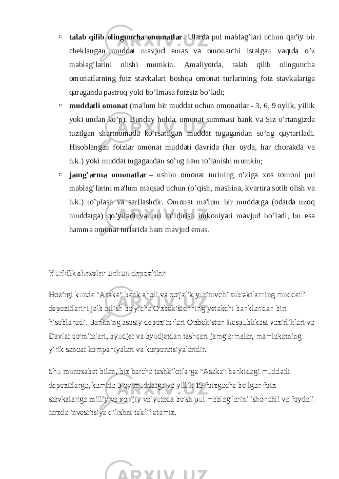 talab qilib olinguncha omonatlar . Ularda pul mablag’lari uchun qat&#39;iy bir cheklangan muddat mavjud emas va omonatchi istalgan vaqtda o’z mablag’larini olishi mumkin. Amaliyotda, talab qilib olinguncha omonatlarning foiz stavkalari boshqa omonat turlarining foiz stavkalariga qaraganda pastroq yoki bo’lmasa foizsiz bo’ladi;  muddatli omonat   (ma&#39;lum bir muddat uchun omonatlar - 3, 6, 9 oylik, yillik yoki undan ko’p). Bunday holda, omonat summasi bank va Siz o’rtangizda tuzilgan shartnomada ko’rsatilgan muddat tugagandan so’ng qaytariladi. Hisoblangan foizlar omonat muddati davrida (har oyda, har chorakda va h.k.) yoki muddat tugagandan so’ng ham to’lanishi mumkin;  jamg’arma omonatlar   – ushbu omonat turining o’ziga xos tomoni pul mablag’larini ma&#39;lum maqsad uchun (o’qish, mashina, kvartira sotib olish va h.k.) to’plash va sarflashdir. Omonat ma&#39;lum bir muddatga (odatda uzoq muddatga) qo’yiladi va uni to’ldirish imkoniyati mavjud bo’ladi, bu esa hamma omonat turlarida ham mavjud emas. Yuridik shaxslar uchun depozitlar Hozirgi kunda &#34;Asaka&#34; bank aholi va xo&#39;jalik yurituvchi sub&#39;ektlarning muddatli depozitlarini jalb qilish bo&#39;yicha O&#39;zbekistonning yetakchi banklaridan biri hisoblanadi. Bankning asosiy depozitorlari O&#39;zbekiston Respublikasi vazirliklari va Davlat qo&#39;mitalari, byudjet va byudjetdan tashqari jamg&#39;armalar, mamlakatning yirik sanoat kompaniyalari va korporatsiyalaridir. Shu munosabat bilan, biz barcha tashkilotlarga &#34;Asaka&#34; bankidagi muddatli depozitlarga, kamida 3 oy muddatga va yillik 15 foizgacha bo&#39;lgan foiz stavkalariga milliy va xorijiy valyutada bo&#39;sh pul mablag&#39;larini ishonchli va foydali tarzda investitsiya qilishni taklif etamiz. 