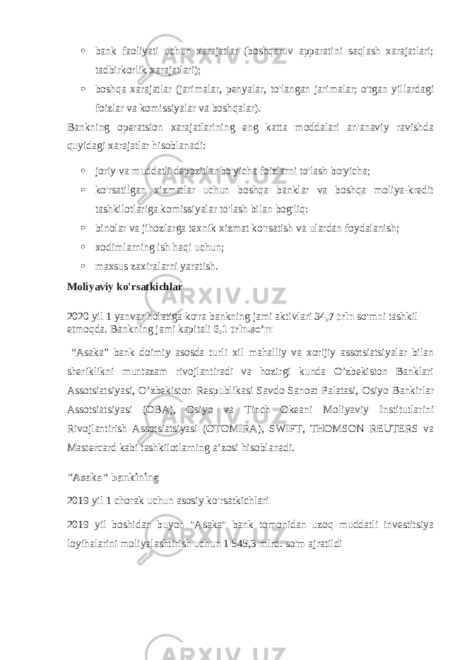  bank faoliyati uchun xarajatlar (boshqaruv apparatini saqlash xarajatlari; tadbirkorlik xarajatlari);  boshqa xarajatlar (jarimalar, penyalar, to&#39;langan jarimalar; o&#39;tgan yillardagi foizlar va komissiyalar va boshqalar). Bankning operatsion xarajatlarining eng katta moddalari an&#39;anaviy ravishda quyidagi xarajatlar hisoblanadi:  joriy va muddatli depozitlar bo&#39;yicha foizlarni to&#39;lash bo&#39;yicha;  ko&#39;rsatilgan xizmatlar uchun boshqa banklar va boshqa moliya-kredit tashkilotlariga komissiyalar to&#39;lash bilan bog&#39;liq:  binolar va jihozlarga texnik xizmat ko&#39;rsatish va ulardan foydalanish;  xodimlarning ish haqi uchun;  maxsus zaxiralarni yaratish. Moliyaviy ko&#39;rsatkichlar 2020 yil 1 yanvar holatiga ko&#39;ra bankning jami aktivlari   34,7 trln   so&#39;mni tashkil etmoqda. Bankning jami kapitali   6,1 trln.so’m “Asaka” bank doimiy asosda turli xil mahalliy va xorijiy assotsiatsiyalar bilan sheriklikni muntazam rivojlantiradi va hozirgi kunda O’zbekiston Banklari Assotsiatsiyasi, O’zbekiston Respublikasi Savdo-Sanoat Palatasi, Osiyo Bankirlar Assotsiatsiyasi (OBA), Osiyo va Tinch Okeani Moliyaviy Institutlarini Rivojlantirish Assotsiatsiyasi (OTOMIRA), SWIFT, THOMSON REUTERS va Mastercard kabi tashkilotlarning a’zosi hisoblanadi. &#34;Asaka&#34; bankining 2019 yil 1 chorak uchun asosiy ko&#39;rsatkichlari 2019 yil boshidan buyon &#34;Asaka&#34; bank tomonidan uzoq muddatli investitsiya loyihalarini moliyalashtirish uchun 1 545,3 mlrd. so&#39;m ajratildi 