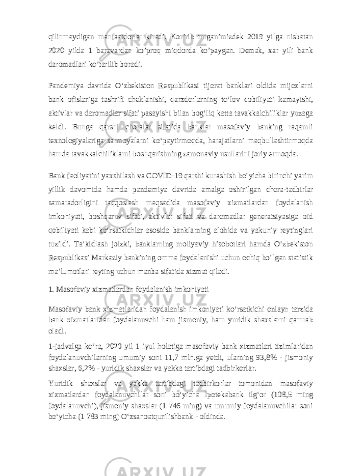 qilinmaydigan manfaatdorlar kiradi. Kor’rib turganimizdek 2019 yilga nisbatan 2020 yilda 1 baravardan ko’proq miqdorda ko’paygan. Demak, xar yili bank daromadlari ko’tarilib boradi. Pandemiya davrida Oʻzbekiston Respublikasi tijorat banklari oldida mijozlarni bank ofislariga tashrifi cheklanishi, qarzdorlarning toʻlov qobiliyati kamayishi, aktivlar va daromadlar sifati pasayishi bilan bogʻliq katta tavakkalchiliklar yuzaga keldi. Bunga qarshi choralar sifatida banklar masofaviy banking raqamli texnologiyalariga sarmoyalarni koʻpaytirmoqda, harajatlarni maqbullashtirmoqda hamda tavakkalchiliklarni boshqarishning zamonaviy usullarini joriy etmoqda. Bank faoliyatini yaxshilash va COVID-19 qarshi kurashish boʻyicha birinchi yarim yillik davomida hamda pandemiya davrida amalga oshirilgan chora-tadbirlar samaradorligini taqqoslash maqsadida masofaviy xizmatlardan foydalanish imkoniyati, boshqaruv sifati, aktivlar sifati va daromadlar generatsiyasiga oid qobiliyati kabi koʻrsatkichlar asosida banklarning alohida va yakuniy reytinglari tuzildi. Taʼkidlash joizki, banklarning moliyaviy hisobotlari hamda Oʻzbekiston Respublikasi Markaziy bankining omma foydalanishi uchun ochiq boʻlgan statistik maʼlumotlari reyting uchun manba sifatida xizmat qiladi. 1. Masofaviy xizmatlardan foydalanish imkoniyati Masofaviy bank xizmatlaridan foydalanish imkoniyati koʻrsatkichi onlayn tarzida bank xizmatlaridan foydalanuvchi ham jismoniy, ham yuridik shaxslarni qamrab oladi. 1-jadvalga koʻra, 2020 yil 1 iyul holatiga masofaviy bank xizmatlari tizimlaridan foydalanuvchilarning umumiy soni 11,7 mln.ga yetdi, ularning 93,8% - jismoniy shaxslar, 6,2% - yuridik shaxslar va yakka tartibdagi tadbirkorlar. Yuridik shaxslar va yakka tartibdagi tadbirkorlar tomonidan masofaviy xizmatlardan foydalanuvchilar soni boʻyicha Ipotekabank ilgʻor (108,5 ming foydalanuvchi), jismoniy shaxslar (1 746 ming) va umumiy foydalanuvchilar soni boʻyicha (1 783 ming) Oʻzsanoatqurilishbank - oldinda. 