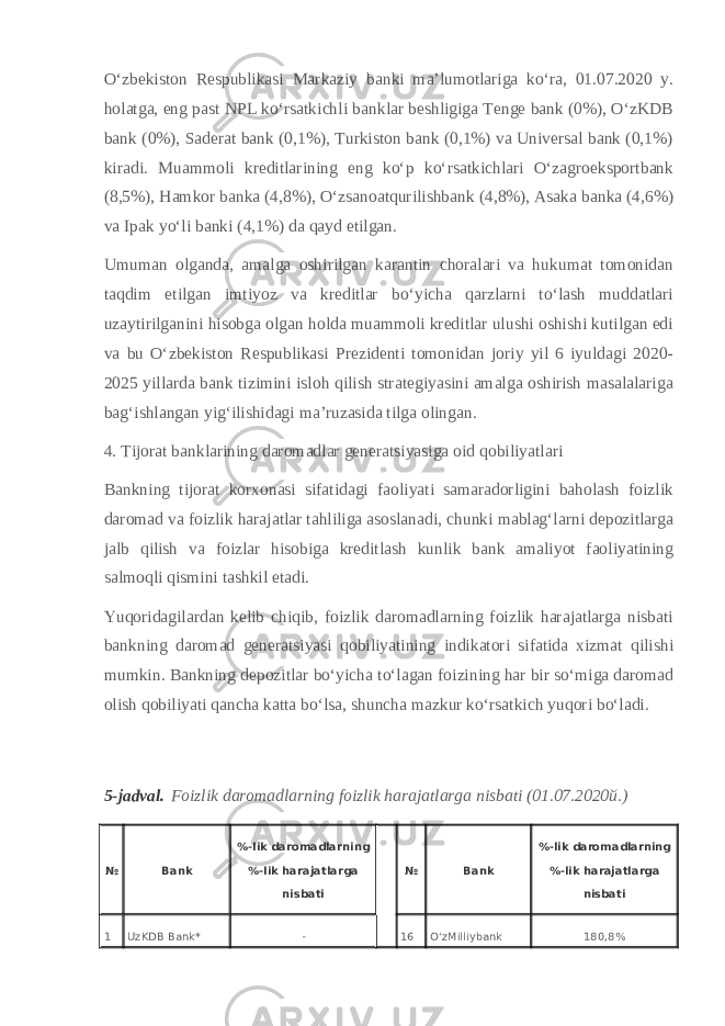 Oʻzbekiston Respublikasi Markaziy banki maʼlumotlariga koʻra, 01.07.2020 y. holatga, eng past NPL koʻrsatkichli banklar beshligiga Tenge bank (0%), OʻzKDB bank (0%), Saderat bank (0,1%), Turkiston bank (0,1%) va Universal bank (0,1%) kiradi. Muammoli kreditlarining eng koʻp koʻrsatkichlari Oʻzagroeksportbank (8,5%), Hamkor banka (4,8%), Oʻzsanoatqurilishbank (4,8%), Asaka banka (4,6%) va Ipak yoʻli banki (4,1%) da qayd etilgan. Umuman olganda, amalga oshirilgan karantin choralari va hukumat tomonidan taqdim etilgan imtiyoz va kreditlar boʻyicha qarzlarni toʻlash muddatlari uzaytirilganini hisobga olgan holda muammoli kreditlar ulushi oshishi kutilgan edi va bu Oʻzbekiston Respublikasi Prezidenti tomonidan joriy yil 6 iyuldagi 2020- 2025 yillarda bank tizimini isloh qilish strategiyasini amalga oshirish masalalariga bagʻishlangan yigʻilishidagi maʼruzasida tilga olingan. 4. Tijorat banklarining daromadlar generatsiyasiga oid qobiliyatlari Bankning tijorat korxonasi sifatidagi faoliyati samaradorligini baholash foizlik daromad va foizlik harajatlar tahliliga asoslanadi, chunki mablagʻlarni depozitlarga jalb qilish va foizlar hisobiga kreditlash kunlik bank amaliyot faoliyatining salmoqli qismini tashkil etadi. Yuqoridagilardan kelib chiqib, foizlik daromadlarning foizlik harajatlarga nisbati bankning daromad generatsiyasi qobiliyatining indikatori sifatida xizmat qilishi mumkin. Bankning depozitlar boʻyicha toʻlagan foizining har bir soʻmiga daromad olish qobiliyati qancha katta boʻlsa, shuncha mazkur koʻrsatkich yuqori boʻladi. 5-jadval.   Foizlik daromadlarning foizlik harajatlarga nisbati (01.07.2020 й .) № Bank %-lik daromadlarning %-lik harajatlarga nisbati № Bank %-lik daromadlarning %-lik harajatlarga nisbati 1 UzKDB Bank* - 16 OʻzMilliybank 180,8% 