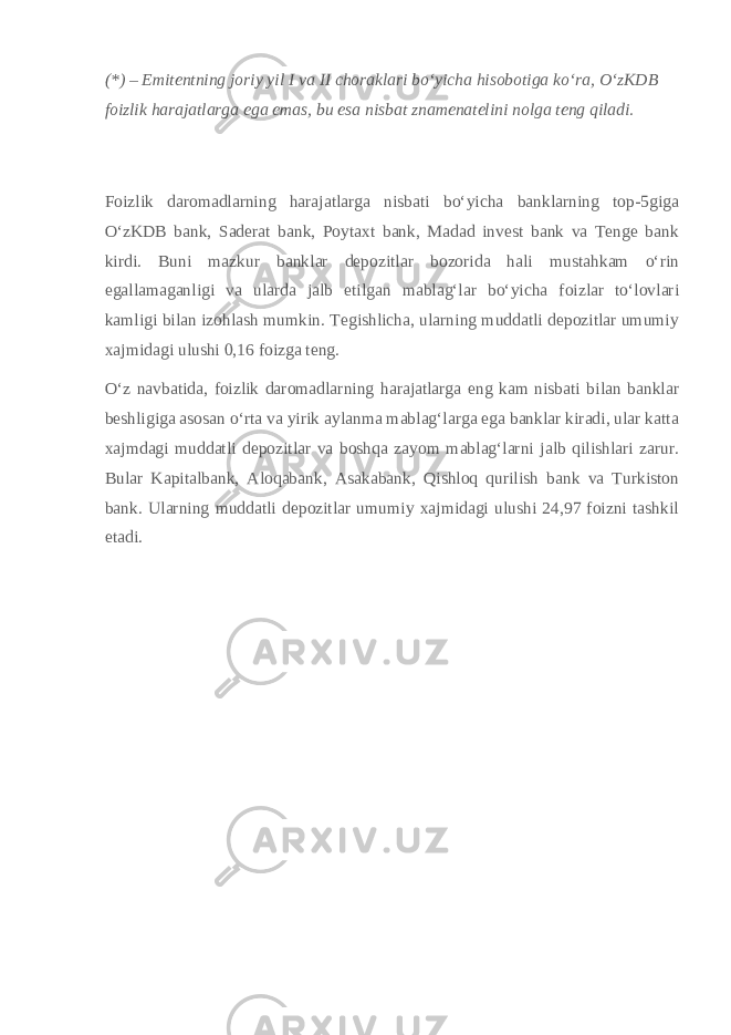 (*) – Emitentning joriy yil I va II choraklari boʻyicha hisobotiga koʻra, OʻzKDB foizlik harajatlarga ega emas, bu esa nisbat znamenatelini nolga teng qiladi. Foizlik daromadlarning harajatlarga nisbati boʻyicha banklarning top-5giga OʻzKDB bank, Saderat bank, Poytaxt bank, Madad invest bank va Tenge bank kirdi. Buni mazkur banklar depozitlar bozorida hali mustahkam oʻrin egallamaganligi va ularda jalb etilgan mablagʻlar boʻyicha foizlar toʻlovlari kamligi bilan izohlash mumkin. Tegishlicha, ularning muddatli depozitlar umumiy xajmidagi ulushi 0,16 foizga teng. Oʻz navbatida, foizlik daromadlarning harajatlarga eng kam nisbati bilan banklar beshligiga asosan oʻrta va yirik aylanma mablagʻlarga ega banklar kiradi, ular katta xajmdagi muddatli depozitlar va boshqa zayom mablagʻlarni jalb qilishlari zarur. Bular Kapitalbank, Aloqabank, Asakabank, Qishloq qurilish bank va Turkiston bank. Ularning muddatli depozitlar umumiy xajmidagi ulushi 24,97 foizni tashkil etadi. 