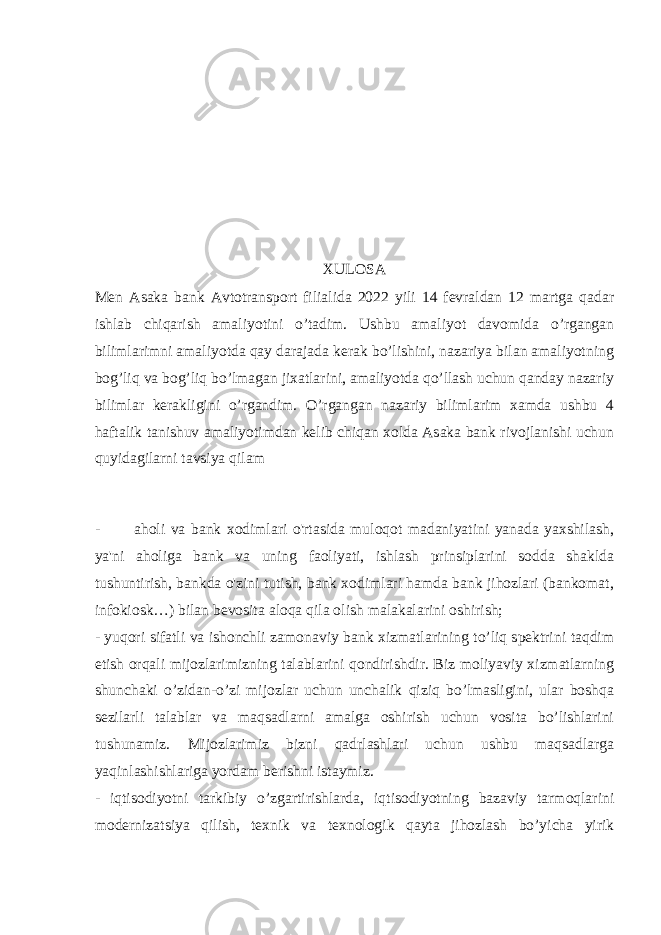 XULOSA Men Asaka bank Avtotransport filialida 2022 yili 14 fevraldan 12 martga qadar ishlab chiqarish amaliyotini o’tadim. Ushbu amaliyot davomida o’rgangan bilimlarimni amaliyotda qay darajada kerak bo’lishini, nazariya bilan amaliyotning bog’liq va bog’liq bo’lmagan jixatlarini, amaliyotda qo’llash uchun qanday nazariy bilimlar kerakligini o’rgandim. O’rgangan nazariy bilimlarim xamda ushbu 4 haftalik tanishuv amaliyotimdan kelib chiqan xolda Asaka bank rivojlanishi uchun quyidagilarni tavsiya qilam - aholi va bank xodimlari o&#39;rtasida muloqot madaniyatini yanada yaxshilash, ya&#39;ni aholiga bank va uning faoliyati, ishlash prinsiplarini sodda shaklda tushuntirish, bankda o&#39;zini tutish, bank xodimlari hamda bank jihozlari (bankomat, infokiosk…) bilan bevosita aloqa qila olish malakalarini oshirish; - yuqori sifatli va ishonchli zamonaviy bank xizmatlarining toʼliq spektrini taqdim etish orqali mijozlarimizning talablarini qondirishdir. Biz moliyaviy xizmatlarning shunchaki oʼzidan-oʼzi mijozlar uchun unchalik qiziq boʼlmasligini, ular boshqa sezilarli talablar va maqsadlarni amalga oshirish uchun vosita boʼlishlarini tushunamiz. Mijozlarimiz bizni qadrlashlari uchun ushbu maqsadlarga yaqinlashishlariga yordam berishni istaymiz. - iqtisodiyotni tarkibiy oʼzgartirishlarda, iqtisodiyotning bazaviy tarmoqlarini modernizatsiya qilish, texnik va texnologik qayta jihozlash boʼyicha yirik 