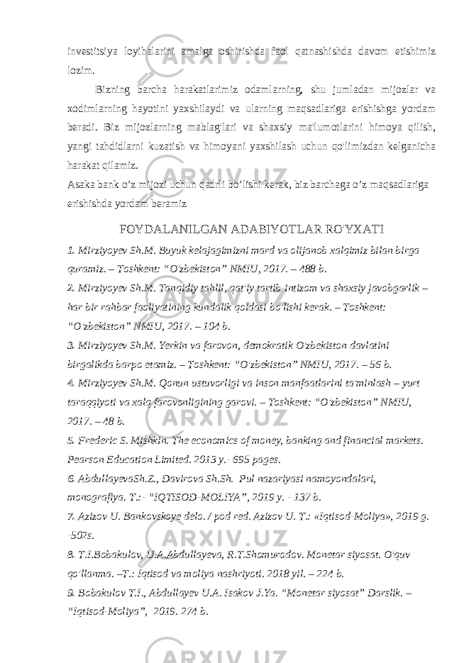 investitsiya loyihalarini amalga oshirishda faol qatnashishda davom etishimiz lozim. Bizning barcha harakatlarimiz odamlarning, shu jumladan mijozlar va xodimlarning hayotini yaxshilaydi va ularning maqsadlariga erishishga yordam beradi. Biz mijozlarning mablag&#39;lari va shaxsiy ma&#39;lumotlarini himoya qilish, yangi tahdidlarni kuzatish va himoyani yaxshilash uchun qo&#39;limizdan kelganicha harakat qilamiz. Asaka bank oʼz mijozi uchun qadrli boʼlishi kerak, biz barchaga oʼz maqsadlariga erishishda yordam beramiz FOYDALANILGAN ADABIYOTLAR RO&#39;YXATI 1. Mirziyoyev Sh.M. Buyuk kelajagimizni mard va olijanob xalqimiz bilan birga quramiz. – Toshkent: “O&#39;zbekiston” NMIU, 2017. – 488 b. 2. Mirziyoyev Sh.M. Tanqidiy tahlil, qat&#39;iy tartib-intizom va shaxsiy javobgarlik – har bir rahbar faoliyatining kundalik qoidasi bo&#39;lishi kerak. – Toshkent: “O&#39;zbekiston” NMIU, 2017. – 104 b. 3. Mirziyoyev Sh.M. Yerkin va farovon, demokratik O&#39;zbekiston davlatini birgalikda barpo etamiz. – Toshkent: “O&#39;zbekiston” NMIU, 2017. – 56 b. 4. Mirziyoyev Sh.M. Qonun ustuvorligi va inson manfaatlarini ta&#39;minlash – yurt taraqqiyoti va xalq farovonligining garovi. – Toshkent: “O&#39;zbekiston” NMIU, 2017. – 48 b. 5. Frederic S. Mishkin. The economics of money, banking and financial markets. Pearson Education Limited. 2013 y.- 695 pages. 6. AbdullayevaSh.Z., Davirova Sh.Sh. Pul nazariyasi namoyondalari, monografiya. T.:- “IQTISOD-MOLIYA”, 2019 y. - 137 b. 7. Azizov U. Bankovskoye delo. / pod red. Azizov U. T.: «Iqtisod-Moliya», 2019 g. -502s. 8. T.I.Bobakulov, U.A.Abdullayeva, R.T.Shomurodov. Monetar siyosat. O&#39;quv qo&#39;llanma. –T.: Iqtisod va moliya nashriyoti. 2018 yil. – 224 b. 9. Bobakulov T.I., Abdullayev U.A. Isakov J.Ya. “Monetar siyosat” Darslik. – “Iqtisod-Moliya”, 2019. 274 b. 