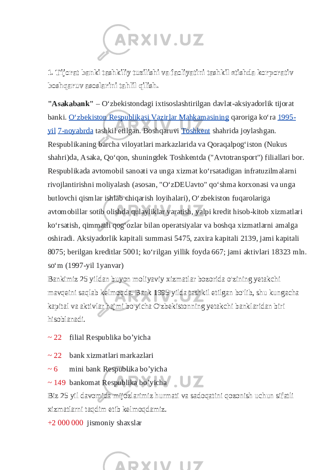 1. Tijorat banki tashkiliy tuzilishi va faoliyatini tashkil etishda korporativ boshqaruv asoslarini tahlil qilish. &#34;Asakabank&#34;   – Oʻzbekistondagi ixtisoslashtirilgan davlat-aksiyadorlik tijorat banki.   Oʻzbekiston Respublikasi Vazirlar Mahkamasining   qaroriga koʻra   1995- yil   7-noyabrda   tashkil etilgan. Boshqaruvi   Toshkent   shahrida joylashgan. Respublikaning barcha viloyatlari markazlarida va Qoraqalpogʻiston (Nukus shahri)da, Asaka, Qoʻqon, shuningdek Toshkentda (&#34;Avtotransport&#34;) filiallari bor. Respublikada avtomobil sanoati va unga xizmat koʻrsatadigan infratuzilmalarni rivojlantirishni moliyalash (asosan, &#34;OʻzDEUavto&#34; qoʻshma korxonasi va unga butlovchi qismlar ishlab chiqarish loyihalari), Oʻzbekiston fuqarolariga avtomobillar sotib olishda qulayliklar yaratish, yalpi kredit hisob-kitob xizmatlari koʻrsatish, qimmatli qogʻozlar bilan operatsiyalar va boshqa xizmatlarni amalga oshiradi. Aksiyadorlik kapitali summasi 5475, zaxira kapitali 2139, jami kapitali 8075; berilgan kreditlar 5001; koʻrilgan yillik foyda 667; jami aktivlari 18323 mln. soʻm (1997-yil 1yanvar) Bankimiz 25 yildan buyon moliyaviy xizmatlar bozorida o &#39; zining yetakchi mavqeini saqlab kelmoqda . Bank 1995 yilda tashkil etilgan bo &#39; lib , shu kungacha kapital va aktivlar hajmi bo &#39; yicha O &#39; zbekistonning yetakchi banklaridan biri hisoblanadi . ~ 22 filial Respublika bo’yicha ~ 22 bank xizmatlari markazlari ~ 6 mini bank Respublika bo’yicha ~ 149 bankomat Respublika bo’yicha Biz 25 yil davomida mijozlarimiz hurmati va sadoqatini qozonish uchun sifatli xizmatlarni taqdim etib kelmoqdamiz. +2 000   000 jismoniy shaxslar 