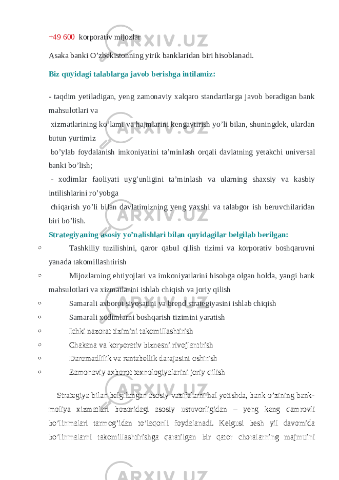 +49   600 korporativ mijozlar Asaka banki O’zbekistonning yirik banklaridan biri hisoblanadi. Biz quyidagi talablarga javob berishga intilamiz: - taqdim yetiladigan, yeng zamonaviy xalqaro standartlarga javob beradigan bank mahsulotlari va   xizmatlarining ko’lami va hajmlarini kengaytirish yo’li bilan, shuningdek, ulardan butun yurtimiz   bo’ylab foydalanish imkoniyatini ta’minlash orqali davlatning yetakchi universal banki bo’lish;   - xodimlar faoliyati uyg’unligini ta’minlash va ularning shaxsiy va kasbiy intilishlarini ro’yobga   chiqarish yo’li bilan davlatimizning yeng yaxshi va talabgor ish beruvchilaridan biri bo’lish. Strategiyaning asosiy yo’nalishlari bilan quyidagilar belgilab berilgan:    Tashkiliy tuzilishini, qaror qabul qilish tizimi va korporativ boshqaruvni yanada takomillashtirish  Mijozlarning ehtiyojlari va imkoniyatlarini hisobga olgan holda, yangi bank mahsulotlari va xizmatlarini ishlab chiqish va joriy qilish  Samarali axborot siyosatini va brend strategiyasini ishlab chiqish  Samarali xodimlarni boshqarish tizimini yaratish  Ichki nazorat tizimini takomillashtirish  Chakana va korporativ biznesni rivojlantirish  Daromadlilik va rentabellik darajasini oshirish  Zamonaviy axborot texnologiyalarini joriy qilish       Strategiya bilan belgilangan asosiy vazifalarni hal yetishda, bank o’zining bank- moliya xizmatlari bozoridagi asosiy ustuvorligidan – yeng keng qamrovli bo’linmalari tarmog’idan to’laqonli foydalanadi. Kelgusi besh yil davomida bo’linmalarni takomillashtirishga qaratilgan bir qator choralarning majmuini 