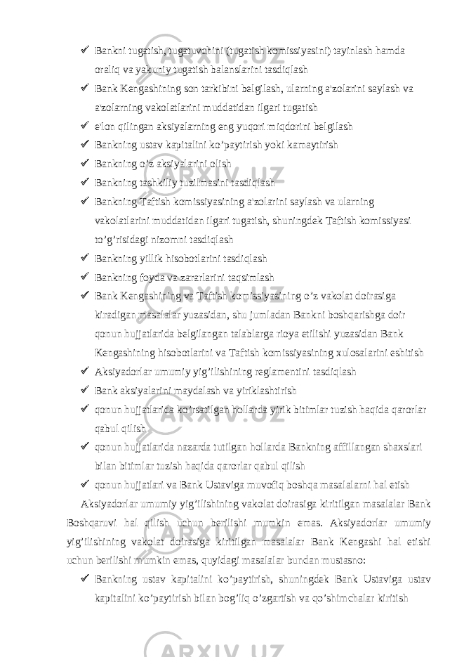  Bankni tugatish, tugatuvchini (tugatish komissiyasini) tayinlash hamda oraliq va yakuniy tugatish balanslarini tasdiqlash  Bank Kengashining son tarkibini belgilash, ularning a&#39;zolarini saylash va a&#39;zolarning vakolatlarini muddatidan ilgari tugatish  e&#39;lon qilingan aksiyalarning eng yuqori miqdorini belgilash  Bankning ustav kapitalini ko’paytirish yoki kamaytirish  Bankning o’z aksiyalarini olish  Bankning tashkiliy tuzilmasini tasdiqlash  Bankning Taftish komissiyasining a&#39;zolarini saylash va ularning vakolatlarini muddatidan ilgari tugatish, shuningdek Taftish komissiyasi   to’g’risidagi nizomni tasdiqlash  Bankning yillik hisobotlarini tasdiqlash  Bankning foyda va zararlarini taqsimlash  Bank Kengashining va Taftish komissiyasining o’z vakolat doirasiga kiradigan masalalar yuzasidan, shu jumladan Bankni boshqarishga doir qonun hujjatlarida belgilangan talablarga rioya etilishi yuzasidan Bank Kengashining hisobotlarini va Taftish komissiyasining xulosalarini eshitish  Aksiyadorlar umumiy yig’ilishining reglamentini tasdiqlash  Bank aksiyalarini maydalash va yiriklashtirish  qonun hujjatlarida ko’rsatilgan hollarda yirik bitimlar tuzish haqida qarorlar qabul qilish  qonun hujjatlarida nazarda tutilgan hollarda Bankning affillangan shaxslari bilan bitimlar tuzish haqida qarorlar qabul qilish  qonun hujjatlari va Bank Ustaviga muvofiq boshqa masalalarni hal etish Aksiyadorlar umumiy yig’ilishining vakolat doirasiga kiritilgan masalalar Bank Boshqaruvi hal qilish uchun berilishi mumkin emas. Aksiyadorlar umumiy yig’ilishining vakolat doirasiga kiritilgan masalalar Bank Kengashi hal etishi uchun berilishi mumkin emas, quyidagi masalalar bundan mustasno:  Bankning ustav kapitalini ko’paytirish, shuningdek Bank Ustaviga ustav kapitalini ko’paytirish bilan bog’liq o’zgartish va qo’shimchalar kiritish 