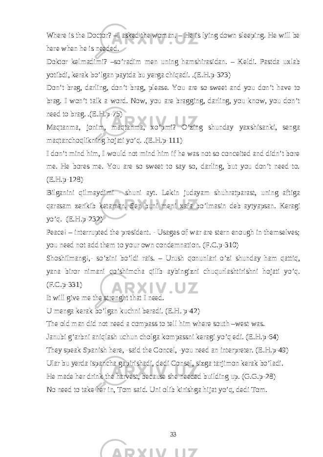 Where is the Doctor? –I asked the woman. – He is lying down sleeping. He will be here when he is needed. Doktor kelmadimi? –so’radim men uning hamshirasidan. – Keldi. Pastda uxlab yotibdi, kerak bo’lgan paytda bu yerga chiqadi. .(E.H.p-323) Don’t brag, darling, don’t brag, please. You are so sweet and you don’t have to brag. I won’t talk a word. Now, you are bragging, darling, you know, you don’t need to brag. .(E.H.p-75) Maqtanma, jonim, maqtanma, xo’pmi? O’zing shunday yaxshisanki, senga maqtanchoqlikning hojati yo’q. .(E.H.p-111) I don’t mind him, I would not mind him if he was not so conceited and didn’t bore me. He bores me. You are so sweet to say so, darling, but you don’t need to. (E.H.p-128) Bilganini qilmaydimi - shuni ayt. Lekin judayam shuhratparast, uning aftiga qarasam zerikib ketaman. Sen buni meni xafa bo’lmasin deb aytyapsan. Keragi yo’q. (E.H.p-232) Peace! – interrupted the president. - Usages of war are stern enough in themselves; you need not add them to your own condemnation. (F.C.p-310) Shoshilmang!,- so’zini bo’ldi rais. – Urush qonunlari o’zi shunday ham qattiq, yana biror nimani qo’shimcha qilib aybingizni chuqurlashtirishni hojati yo’q. (F.C.p-331) It will give me the strenght that I need. U menga kerak bo’lgan kuchni beradi. (E.H. p-42) The old man did not need a compass to tell him where south –west was. Janubi g’arbni aniqlash uchun cholga kompassni keragi yo’q edi. (E.H.p-64) They speak Spanish here, -said the Concel, -you need an interpreter. (E.H.p-49) Ular bu yerda ispancha gapirishadi, dedi Consel, sizga tarjimon kerak bo’ladi. He made her drink the harvest, because she needed building up. (G.G.p-28) No need to take her in, Tom said. Uni olib kirishga hijat yo’q, dedi Tom. 33 