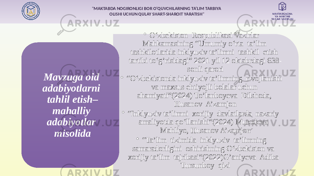 “ MAKTABDA NOGIRONLIGI BOR O‘QUVCHILARNING TA’LIM TARBIYA OLISHI UCHUN QULAY SHART-SHAROIT YARATISH ” • O ‘ zbekiston Respublikasi Vazirlar Mahkamasining “Umumiy o ‘ rta ta’lim tashkilotlarida inklyuziv ta’limni tashkil etish tartibi to ‘ g’risidagi” 2021 yil 12 oktabrdagi 638- sonli qarori • “ O ‘ zbekistonda inklyuziv ta’limning rivojlanishi va maxsus ehtiyojli bolalar uchun ahamiyati”(2024) To’lanboyeva Dilshoda, Husanov A’zamjon • “ Inklyuziv ta’limni xorijiy davlatlarda nazariy amaliyotda qo ‘ llanishi”(2024) Murodova Mahliyo, Husanov A’zamjon • “ Ta’lim tizimida inklyuziv ta’limning samaradorligini oshirishning O ‘ zbekiston va xorijiy ta’lim tajribasi”(2022)G’aniyeva Adiba Tursunboy qiziMavzuga oid adabiyotlarni tahlil etish– mahalliy adabiyotlar misolida 