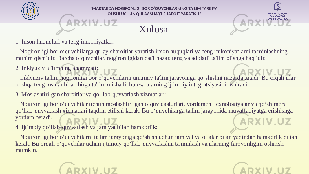 “ MAKTABDA NOGIRONLIGI BOR O‘QUVCHILARNING TA’LIM TARBIYA OLISHI UCHUN QULAY SHART-SHAROIT YARATISH ” Xulosa 1. Inson huquqlari va teng imkoniyatlar: Nogironligi bor o‘quvchilarga qulay sharoitlar yaratish inson huquqlari va teng imkoniyatlarni ta&#39;minlashning muhim qismidir. Barcha o‘quvchilar, nogironligidan qat&#39;i nazar, teng va adolatli ta&#39;lim olishga haqlidir. 2. Inklyuziv ta&#39;limning ahamiyati: Inklyuziv ta&#39;lim nogironligi bor o‘quvchilarni umumiy ta&#39;lim jarayoniga qo‘shishni nazarda tutadi. Bu orqali ular boshqa tengdoshlar bilan birga ta&#39;lim olishadi, bu esa ularning ijtimoiy integratsiyasini oshiradi. 3. Moslashtirilgan sharoitlar va qo‘llab-quvvatlash xizmatlari: Nogironligi bor o‘quvchilar uchun moslashtirilgan o‘quv dasturlari, yordamchi texnologiyalar va qo‘shimcha qo‘llab-quvvatlash xizmatlari taqdim etilishi kerak. Bu o‘quvchilarga ta&#39;lim jarayonida muvaffaqiyatga erishishga yordam beradi. 4. Ijtimoiy qo‘llab-quvvatlash va jamiyat bilan hamkorlik: Nogironligi bor o‘quvchilarni ta&#39;lim jarayoniga qo‘shish uchun jamiyat va oilalar bilan yaqindan hamkorlik qilish kerak. Bu orqali o‘quvchilar uchun ijtimoiy qo‘llab-quvvatlashni ta&#39;minlash va ularning farovonligini oshirish mumkin. 