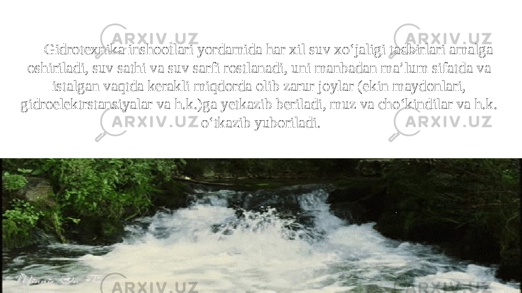 Gidrotexnika inshootlari yordamida har xil suv xo‘jaligi tadbirlari amalga oshiriladi, suv sathi va suv sarfi rostlanadi, uni manbadan ma’lum sifat da va istalgan vaqtda kerakli miqdorda olib zarur joylar (ekin maydonlari, gidroelektrstansiyalar va h.k.) ga yetkazib beriladi, muz va ch o‘k indilar va h.k. o‘tkazib yuboriladi. 