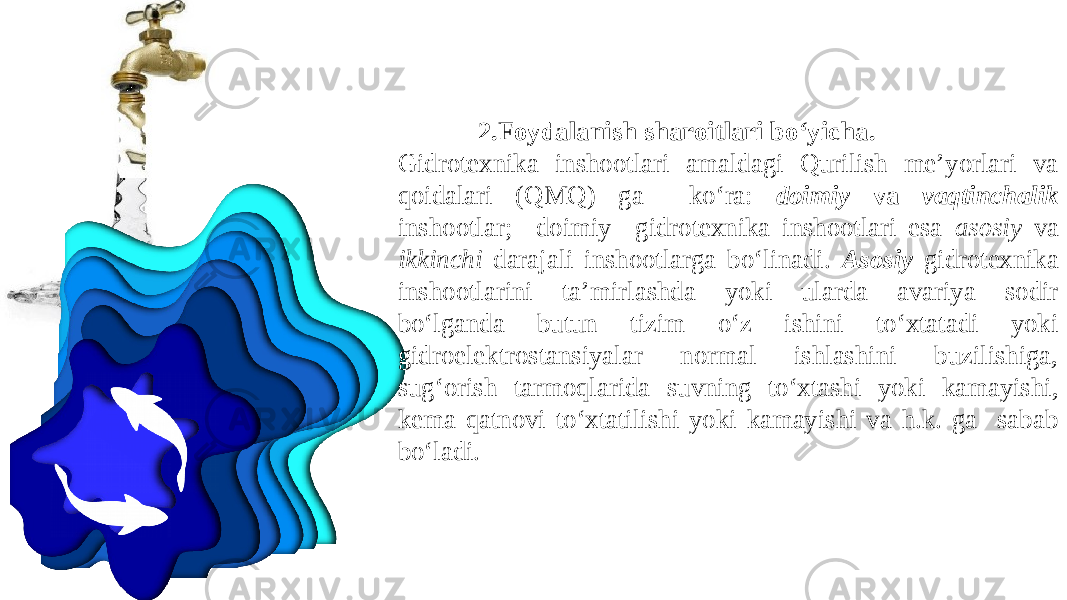 2. Foydalanish sharoitlari bo‘yicha . G idrotexnika inshootlari amaldagi Qurilish me’yorlari va qoidalari (QMQ) ga ko‘ra: doimiy va vaqtinchalik inshootlar; doimiy gidrotexnika inshootlari esa asosiy va ikkinchi darajali inshootlarga bo‘linadi. A sosiy gidrotexnika inshootlarini ta’mirlashda yoki ularda avariya sodir bo‘lganda butun tizim o‘z ishini to‘xtatadi yoki gidroelektrostansiyalar normal ishlashini buzilishiga, sug‘orish tarmoqlarida suvning to‘xtashi yoki kamayishi, kema qatnovi to‘xtatilishi yoki kamayishi va h.k. ga sabab bo‘ladi. 