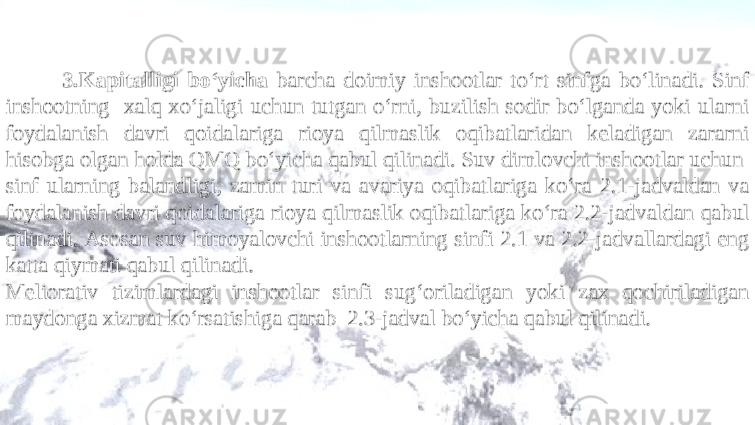 3.Kapitalligi bo‘yicha barcha doimiy inshootlar to‘rt sinfga bo‘linadi. Sinf inshootning xalq xo‘jaligi uchun tutgan o‘rni , buzilish sodir bo‘lganda yoki ularni foydalanish davri qoidalariga rioya qilmaslik oqibatlari dan keladigan zararni hisobga olgan holda QMQ bo‘yicha qabul qilinadi. Suv dimlovchi inshootlar uchun sinf ularning balandligi, zamin turi va avariya oqibatlariga ko‘ra 2.1 -jadvaldan va foydalanish davri qoidalariga rioya qilmaslik oqibatlariga ko‘ra 2.2 -jadvaldan q abul qilinadi. Asosan suv himoyalovchi inshootlarning sinfi 2.1 va 2.2 -jadvallardagi eng katta qiymati qabul qilinadi. Meliorativ tizimlardagi inshootlar sinfi s u g‘ o riladigan yoki zax qochiriladigan maydonga xizmat ko‘rsatish iga qarab 2.3 -jadval bo‘yicha qabul qilinadi. 