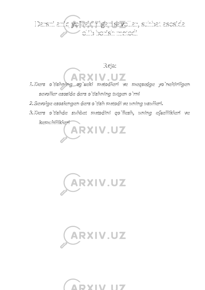 Darsni aniq yo`naltirilgan savollar, suhbat а s о sid а о lib b о rish m е t о di Reja: 1. D а rs o`tishning о g`z а ki m е t о dl а ri v а maqsadga yo`naltirilgan savollar asosida dars o`tishning tutgan o`rni 2. Savolga asoslangan dars o`tish metodi va uning usullari. 3. Dars o`tishda suhbat metodini qo`llash, uning afzalliklari va kamchiliklari 