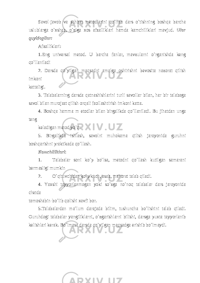 Savol-javob va suhbat metodlarini qo`llab dars o`tishning boshqa barcha uslublarga o`xshab, o`ziga xos afzalliklari hamda kamchiliklari mavjud. Ular quyidagilar: Afzalliklari: 1. Eng univеrsаl mеtоd. U bаrchа fаnlаr, mаvzulаrni o`rgаnishdа kеng qo`llаnilаdi 2. Darsda qo`yilgan maqsadni amalga oshirishni bevosita nazorat qilish imkoni kattaligi. 3. Talabalarning darsda qatnashishlarini turli savollar bilan, har bir talabaga savol bilan murojaat qilish orqali faollashtirish imk о ni k а tt а . 4. B о shq а h а mm а m е t о dl а r bil а n birg а likd а qo`ll а nil а di. Bu jih а td а n ung а t е ng k е l а dig а n m е t о d yo`q. 5. Birgalikda ishlash, savolni muhokama qilish jarayonida guruhni boshqarishni praktikada qo`llash. Kamchiliklari : 1. Talabalar soni ko ` p bo ` ls а, mе t о dni qo ` ll а sh kutilg а n s аmа r а ni b е rm а sligi mumkin 2. O`qituvchidan ko`p kuch, asab, mahorat talab qiladi. 4. Yaxshi tayyorlanmagan yoki so`zga no`noq talabalar dars jarayonida chetda tomoshabin-bo`lib qolishi xavfi bor. 5. Talabalardan ma`lum darajada bilim, tushuncha bo`lishini talab qiladi. Guruhdagi talabalar yangiliklarni, o`zgarishlarni bilishi, darsga puxta tayyorlanib kelishlari kerak. Bo`lmasa darsda qo`yilgan maqsadga erishib bo`lmaydi. 