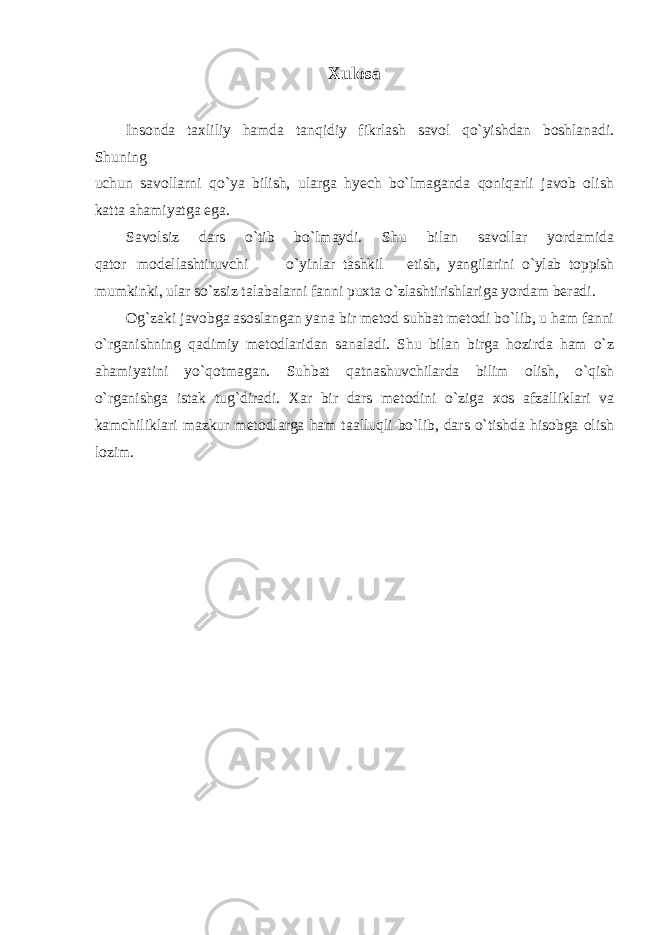 Xulosa Insonda taxliliy hamda tanqidiy fikrlash savol qo`yishdan boshlanadi. Shuning uchun savollarni qo`ya bilish, ularga hyech bo`lmaganda qoniqarli javob olish katta ahamiyatga ega. Savolsiz dars o`tib bo`lmaydi. Shu bilan savollar yordamida qator modellashtiruvchi o`yinlar tashkil etish, yangilarini o`ylab toppish mumkinki, ular so`zsiz talabalarni fanni puxta o`zlashtirishlariga yordam beradi. Og`zaki javobga asoslangan yana bir metod suhbat metodi bo`lib, u ham fanni o`rganishning qadimiy metodlaridan sanaladi. Shu bilan birga hozirda ham o`z ahamiyatini yo`qotmagan. Suhbat qatnashuvchilarda bilim olish, o`qish o`rganishga istak tug`diradi. Xar bir dars metodini o`ziga xos afzalliklari va kamchiliklari mazkur metodlarga ham taalluqli bo`lib, dars o`tishda hisobga olish lozim. 