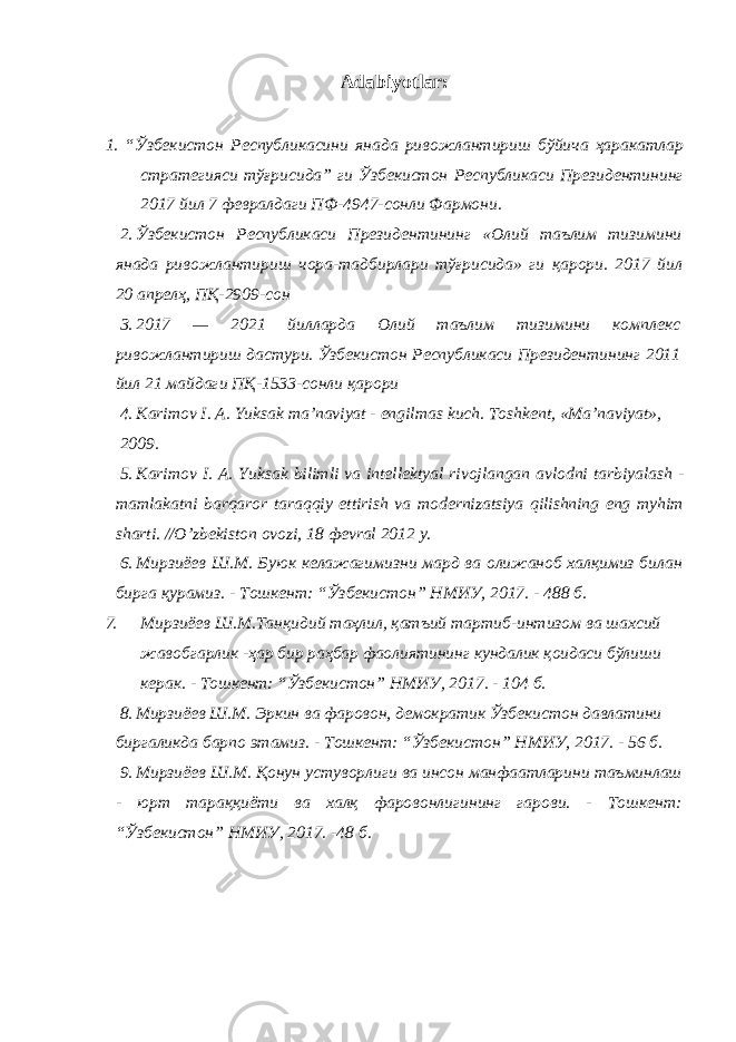 Adabiyotlar: 1. “ Ўзбекистон Республикасини янада ривожлантириш бўйича ҳаракатлар стратегияси тўғрисида ” ги Ўзбекистон Республикаси Президентининг 2017 йил 7 февралдаги ПФ -4947- сонли Фармони . 2. Ўзбекистон Республикаси Президентининг «Олий таълим тизимини янада ривожлантириш чора-тадбирлари тўғрисида» ги қарори. 2017 йил 20 апрелҳ, ПҚ-2909-сон 3. 2017 — 2021 йилларда Олий таълим тизимини комплекс ривожлантириш дастури. Ўзбекистон Республикаси Президентининг 2011 йил 21 майдаги ПҚ-1533-сонли қарори 4. K а rim о v I . А. Yuks а k m а’ n а viyat - е ngilm а s kuch . Tоshkеnt, «Mа’nаviyat», 2009. 5. K а rim о v I . А. Yuks а k bilimli v а int е ll е kt уа l riv о jl а ng а n а vl о dni t а rbiyal а sh - m а ml а k а tni b а rq а r о r t а r а qqiy ettirish v а m о d е rniz а tsiya qilishning eng m у him sh а rti . // O ’ zb е kist о n о v о zi , 18 фе vr а l 2012 y . 6. Мирзиёев Ш.М. Буюк келажагимизни мард ва олижаноб халқимиз билан бирга қурамиз. - Тошкент: “Ўзбекистон” НМИУ, 2017. - 488 б. 7. Мирзиёев Ш.М.Танқидий таҳлил, қатъий тартиб-интизом ва шахсий жавобгарлик - ҳар бир раҳбар фаолиятининг кундалик қоидаси бўлиши керак. - Тошкент: “Ўзбекистон” НМИУ, 2017. - 104 б. 8. Мирзиёев Ш.М. Эркин ва фаровон, демократик Ўзбекистон давлатини биргаликда барпо этамиз. - Тошкент: “Ўзбекистон” НМИУ, 2017. - 56 б. 9. Мирзиёев Ш.М. Қонун устуворлиги ва инсон манфаатларини таъминлаш - юрт тараққиёти ва халқ фаровонлигининг гарови. - Тошкент: “Ўзбекистон” НМИУ, 2017. -48 б. 