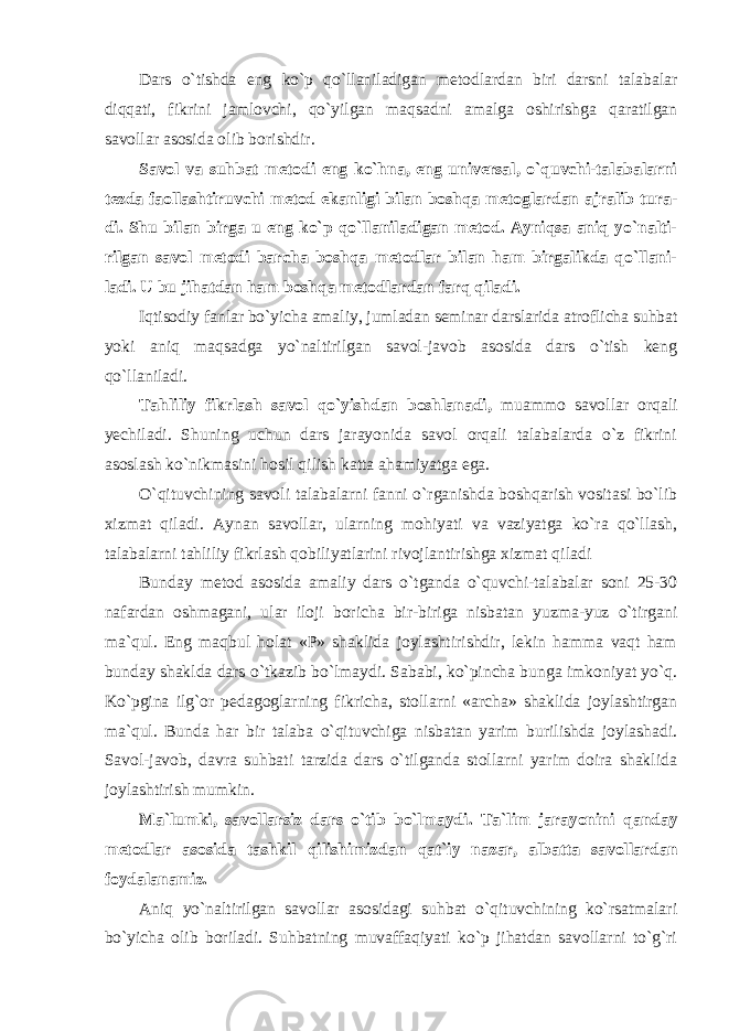 Dars o`tishda eng ko`p qo`llaniladigan metodlardan biri darsni talabalar diqqati, fikrini jamlovchi, qo`yilgan maqsadni amalga oshirishga qaratilgan savollar asosida olib borishdir. Savol va suhbat metodi eng ko`hna, eng universal, o`quvchi-talabalarni tezda faollashtiruvchi metod ekanligi bilan boshqa metoglardan ajralib tura- di. Shu bilan birga u eng ko`p qo`llaniladigan metod. Ayniqsa aniq yo`nalti- rilgan savol metodi barcha boshqa metodlar bilan ham birgalikda qo`llani- ladi. U bu jihatdan ham boshqa metodlardan farq qiladi. Iqtisodiy fanlar bo`yicha amaliy, jumladan seminar darslarida atroflicha suhbat yoki aniq maqsadga yo`naltirilgan savol-javob asosida dars o`tish keng qo`llaniladi. Tahliliy fikrlash savol qo`yishdan boshlanadi, muammo savollar orqali yechiladi. Shuning uchun dars jarayonida savol orqali talabalarda o`z fikrini asoslash ko`nikmasini hosil qilish katta ahamiyatga ega. O`qituvchining savoli talabalarni fanni o`rganishda boshqarish vositasi bo`lib xizmat qiladi. Aynan savollar, ularning mohiyati va vaziyatga ko`ra qo`llash, talabalarni tahliliy fikrlash qobiliyatlarini rivojlantirishga xizmat qiladi Bunday metod asosida amaliy dars o`tganda o`quvchi-talabalar soni 25-30 nafardan oshmagani, ular iloji boricha bir-biriga nisbatan yuzma-yuz o`tirgani ma`qul. Eng maqbul holat «P» shaklida joylashtirishdir, lekin hamma vaqt ham bunday shaklda dars o`tkazib bo`lmaydi. Sababi, ko`pincha bunga imkoniyat yo`q. Ko`pgina ilg`or pedagoglarning fikricha, stollarni «archa» shaklida joylashtirgan ma`qul. Bunda har bir talaba o`qituvchiga nisbatan yarim burilishda joylashadi. Savol-javob, davra suhbati tarzida dars o`tilganda stollarni yarim doira shaklida joylashtirish mumkin. Ma`lumki, savollarsiz dars o`tib bo`lmaydi . Ta`lim jarayonini qanday metodlar asosida tashkil qilishimizdan qat`iy nazar, albatta savollar dan foydalanamiz. Aniq yo`naltirilgan savollar asosidagi suhbat o`qituvchining ko`rsatmalari bo`yicha olib boriladi. Suhbatning muvaffaqiyati ko`p jihatdan savollarni to`g`ri 