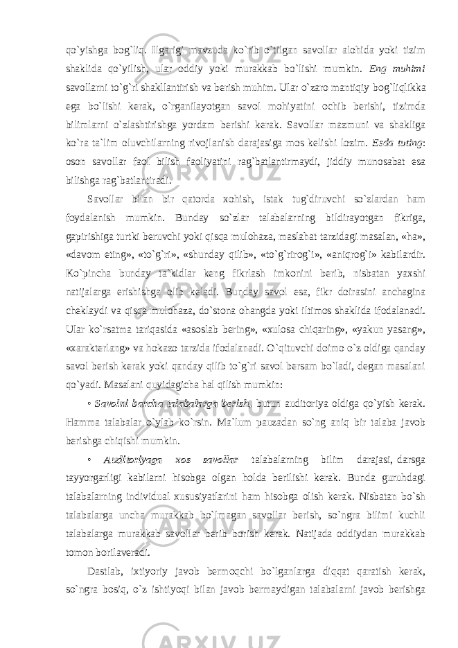 qo`yishga bog`liq. Ilgarigi mavzuda ko`rib o`tilgan savollar alohida yoki tizim shaklida qo`yilish, ular oddiy yoki murakkab bo`lishi mumkin. Eng muhimi sаvоllаrni to`g`ri shаkllаntirish vа bеrish muhim. Ulаr o`zаrо mаntiqiy bоg`liqlikkа egа bo`lishi kеrаk, o`rgаnilаyotgаn sаvоl mоhiyatini оchib bеrishi, tizimdа bilimlаrni o`zlаshtirishgа yordаm bеrishi kеrаk. Sаvоllаr mаzmuni vа shаkligа ko`rа tа`lim оluvchilаrning rivоjlаnish dаrаjаsigа mоs kеlishi lоzim. Esdа tuting : оsоn sаvоllаr fаоl bilish fаоliyatini rаg`bаtlаntirmаydi, jiddiy munоsаbаt esа bilishgа rаg`bаtlаntirаdi. Savollar bilan bir qatorda xohish, istak tug`diruvchi so`zlardan ham foydalanish mumkin. Bunday so`zlar talabalarning bildirayotgan fikriga, gapirishiga turtki beruvchi yoki qisqa mulohaza, maslahat tarzidagi masalan, «ha», «davom eting», «to`g`ri», «shunday qilib», «to`g`rirog`i», «aniqrog`i» kabilardir. Ko`pincha bunday ta`kidlar keng fikrlash imkonini berib, nisbatan yaxshi natijalarga erishishga olib keladi. Bunday savol esa, fikr doirasini anchagina cheklaydi va qisqa mulohaza, do`stona ohangda yoki iltimos shaklida ifodalanadi. Ular ko`rsatma tariqasida «asoslab bering», «xulosa chiqaring», «yakun yasang», «xarakterlang» va hokazo tarzida ifodalanadi. O`qituvchi doimo o`z oldiga qanday savol berish kerak yoki qanday qilib to`g`ri savol bersam bo`ladi, degan masalani qo`yadi. Masalani quyidagicha hal qilish mumkin: • Savolni barcha talabalarga berish, butun auditoriya oldiga qo`yish kerak. Hamma talabalar o`ylab ko`rsin. Ma`lum pauzadan so`ng aniq bir talaba javob berishga chiqishi mumkin. • Auditoriyaga xos savollar talabalarning bilim darajasi, darsga tayyorgarligi kabilarni hisobga olgan holda berilishi kerak. Bunda guruhdagi talabalarning individual xususiyatlarini ham hisobga olish kerak. Nisbatan bo`sh talabalarga uncha murakkab bo`lmagan savollar berish, so`ngra bilimi kuchli talabalarga murakkab savollar berib borish kerak. Natijada oddiydan murakkab tomon borilaveradi. Dastlab, ixtiyoriy javob bermoqchi bo`lganlarga diqqat qaratish kerak, so`ngra bosiq, o`z ishtiyoqi bilan javob bermaydigan talabalarni javob berishga 