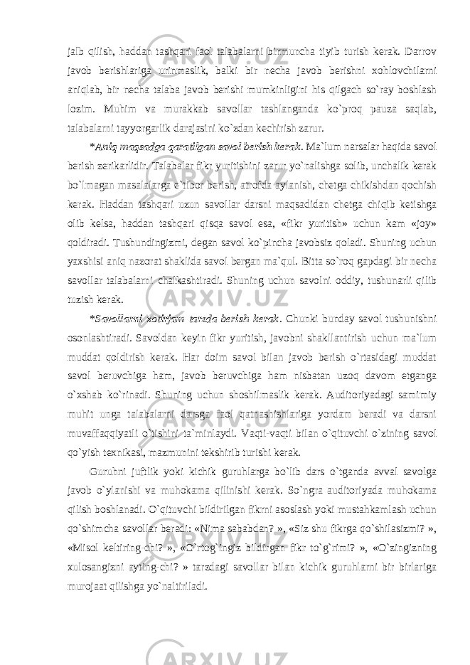 jalb qilish, haddan tashqari faol talabalarni birmuncha tiyib turish kerak. Darrov javob berishlariga urinmaslik, balki bir necha javob berishni xohlovchilarni aniqlab, bir necha talaba javob berishi mumkinligini his qilgach so`ray boshlash lozim. Muhim va murakkab savollar tashlanganda ko`proq pauza saqlab, talabalarni tayyorgarlik darajasini ko`zdan kechirish zarur. * Aniq maqsadga qaratilgan savol berish kerak . Ma`lum narsalar haqida savol berish zerikarlidir. Talabalar fikr yuritishini zarur yo`nalishga solib, unchalik kerak bo`lmagan masalalarga e`tibor berish, atrofda aylanish, chetga chikishdan qochish kerak. Haddan tashqari uzun savollar darsni maqsadidan chetga chiqib ketishga olib kelsa, haddan tashqari qisqa savol esa, «fikr yuritish» uchun kam «joy» qoldiradi. Tushundingizmi, degan savol ko`pincha javobsiz qoladi. Shuning uchun yaxshisi aniq nazorat shaklida savol bergan ma`qul. Bitta so`roq gapdagi bir necha savollar talabalarni chalkashtiradi. Shuning uchun savolni oddiy, tushunarli qilib tuzish kerak. * Savollarni xotirjam tarzda berish kerak . Chunki bunday savol tushunishni osonlashtiradi. Savoldan keyin fikr yuritish, javobni shakllantirish uchun ma`lum muddat qoldirish kerak. Har doim savol bilan javob berish o`rtasidagi muddat savol beruvchiga ham, javob beruvchiga ham nisbatan uzoq davom etganga o`xshab ko`rinadi. Shuning uchun shoshilmaslik kerak. Auditoriyadagi samimiy muhit unga talabalarni darsga faol qatnashishlariga yordam beradi va darsni muvaffaqqiyatli o`tishini ta`minlaydi. Vaqti-vaqti bilan o`qituvchi o`zining savol qo`yish texnikasi, mazmunini tekshirib turishi kerak. Guruhni juftlik yoki kichik guruhlarga bo`lib dars o`tganda avval savolga javob o`ylanishi va muhokama qilinishi kerak. So`ngra auditoriyada muhokama qilish boshlanadi. O`qituvchi bildirilgan fikrni asoslash yoki mustahkamlash uchun qo`shimcha savollar beradi: «Nima sababdan? », «Siz shu fikrga qo`shilasizmi? », «Misol keltiring-chi? », «O`rtog`ingiz bildirgan fikr to`g`rimi? », «O`zingizning xulosangizni ayting-chi? » tarzdagi savollar bilan kichik guruhlarni bir birlariga murojaat qilishga yo`naltiriladi. 