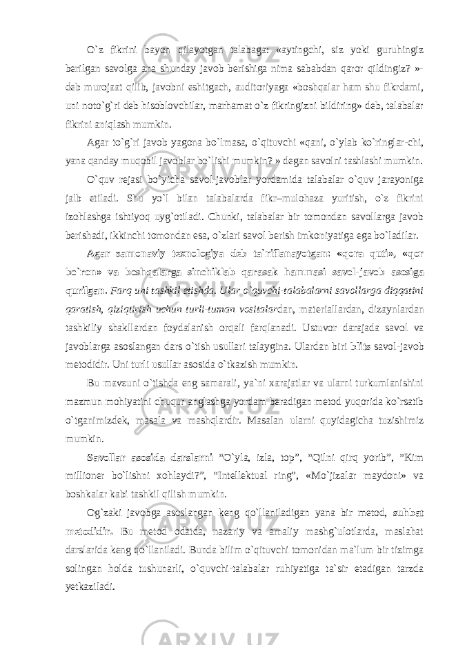 O`z fikrini bayon qilayotgan talabaga: «aytingchi, siz yoki guruhingiz berilgan savolga ana shunday javob berishiga nima sababdan qaror qildingiz? »- deb murojaat qilib, javobni eshitgach, auditoriyaga «boshqalar ham shu fikrdami, uni noto`g`ri deb hisoblovchilar, marhamat o`z fikringizni bildiring» deb, talabalar fikrini aniqlash mumkin. Agar to`g`ri javob yagona bo`lmasa, o`qituvchi «qani, o`ylab ko`ringlar-chi, yana qanday muqobil javoblar bo`lishi mumkin? » degan savolni tashlashi mumkin. O`quv rejasi bo`yicha savol-javoblar yordamida talabalar o`quv jarayoniga jalb etiladi. Shu yo`l bilan talabalarda fikr–mulohaza yuritish, o`z fikrini izohlashga ishtiyoq uyg`otiladi. Chunki, talabalar bir tomondan savollarga javob berishadi, ikkinchi tomondan esa, o`zlari savol berish imkoniyatiga ega bo`ladilar. А g а r z а m о n а viy t ех n о l о giya d е b t а `rifl а n а yotg а n: «q о r а quti», «q о r bo`r о n» v а b о shq а l а rg а sinchikl а b q а r а s а k h а mm а si s а v о l-j а v о b а s о sig а qurilg а n. F а rq uni t а shkil etishd а . Ul а r o`quvchi-t а l а b а l а rni s а v о ll а rg а diqq а tini q а r а tish, qiziqtirish uchun turli-tum а n v о sit а l а r d а n, m а t е ri а ll а rd а n, diz а ynl а rd а n tashkiliy shakllardan f о yd а l а nish о rq а li f а rql а n а di. Ustuvor darajada savol va javoblarga asoslangan dars o`tish usullari talaygina. Ulardan biri blits savol-javob metodidir. Uni turli usullar asosida o`tkazish mumkin. Bu mаvzuni o`tishdа eng sаmаrаli, ya`ni хаrаjаtlаr vа ulаrni turkumlаnishini mаzmun mоhiyatini chuqur аnglаshgа yordаm bеrаdigаn mеtоd yuqоridа ko`rsаtib o`tgаnimizdеk, mаsаlа vа mаshqlаrdir. Mаsаlаn ulаrni quyidаgichа tuzishimiz mumkin. Savollar asosida darslarni “O`yla, izla, top”, “Qilni qirq yorib”, “Kim millioner bo`lishni xohlaydi?”, “Intellektual ring”, «Mo`jizalar maydoni» va boshkalar kabi tashkil qilish mumkin. Og`zaki javobga asoslangan keng qo`llaniladigan yana bir metod, suhbat metodi dir. Bu metod odatda, nazariy va amaliy mashg`ulotlarda, maslahat darslarida keng qo`llaniladi. Bunda bilim o`qituvchi tomonidan ma`lum bir tizimga solingan holda tushunarli, o`quvchi-talabalar ruhiyatiga ta`sir etadigan tarzda yetkaziladi. 