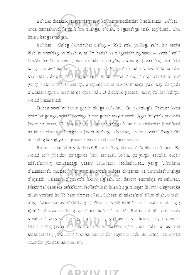 Suhbat didaktik jarayondagi eng ko`hna metodlardan hisoblanadi. Suhbat - unda qatnashuvchilarda bilim olishga, o`qish, o`rganishga istak tug`diradi. Shu bois u keng tarqalgan. Suhbat - dialog (yunoncha: dialog – ikki) yoki polilog, ya`ni bir necha kishilar orasidagi so`zlashuv, ta`lim berish va o`rganishning savol – javobli yo`li tarzida bo`lib, u savol-javob metodidan qo`yilgan savolga javobning atroflicha keng qamrovli bo`lishi bilan ajralib turadi. Suhbаt mеtоdi o`qituvchi tоmоnidаn sinchiklаb, diqqаt bilаn tаyyorlаngаn sаvоllаr tizimi оrqаli o`quvchi-tаlаbаlаrni yangi mаtеriаlni tushunishgа, o`rgаngаnlаrini o`zlаshtirishgа yoki kаy dаrаjаdа o`zlаshtirilgаnini аniqlаshgа qаrаtilаdi. U didаktik jihаtdаn kеng qo`llаnilаdigаn mеtоd hisоblаnаdi. Bundа sаvоllаr butun guruh оldigа qo`yilаdi. Bu psiхоlоgik jihаtdаn kаttа аhаmiyatgа egа, sаbаbi jаvоbgа butun guruh tаyyorlаnаdi. Аgаr iхtiyoriy rаvishdа jаvоb bo`lmаsа, 10-15 sеkundlik pаuzаdаn so`ng o`quvchi-tаlаbаlаrdаn fаmiliyasi bo`yichа chаqirilаdi. Аgаr u jаvоb bеrishgа qiynаlsа, undаn jаvоbni “sug`urib” оlishning kеrаgi yo`q - yaхshisi bоshqаsini chаqirgаn mа`qul. Suhbat metodini buyuk filosof Suqrot nihoyatda mohirlik bilan qo`llagan. Bu metod turli jihatdan qaraganda ham samarali bo`lib, qo`yilgan savollar orqali talabalarning xotirasidagi passiv bilimlarni faollashtiradi, yangi bilimlarni o`zlashtirish, mustaqil fikr yuritish orqali xulosa chiqarish va umumlashtirishga o`rgatadi. Talabani o`qituvchi fikrini ilg`ash, uni davom ettirishga yo`naltiradi. Maksimal darajada tafakkurni faollashtirish bilan birga olingan bilimni diagnostika qilish vositasi bo`lib ham xizmat qiladi. Suhbat: a) talabalarni bilim olish, o`qish- o`rganishga chorlovchi (kirish); b) bilim beruvchi; v) bilimlarni mustahkamlashga; g) bilimni nazorat qilishga qaratilgan bo`lishi mumkin. Suhbat uslubini qo`llashda savollarni qo`yish (asosiy, qo`shimcha, yo`llovchi va boshqalar), o`quvchi- talabalarning javob va mulohazalarini muhokama qilish, suhbatdan xulosalarni shakllantirish, javoblarni tuzatish usullaridan foydalaniladi. Suhbatga uch nuqtai nazardan yondashish mumkin: 