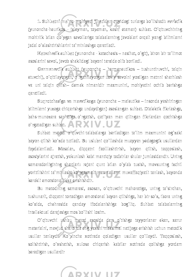 1. Suhbatni ma`no-mohiyati jihatidan quyidagi turlarga bo`lishadi: evristik (yunoncha-heurikos - izlayman, topaman, kashf etaman) suhbat. O`qituvchining mohirlik bilan qo`ygan savollariga talabalarning javoblari orqali yangi bilimlarni jadal o`zlashtirishlarini ta`minlashga qaratiladi. Kate с hezik suhbat (yunoncha - katechesis – nasihat, o`git), biron bir ta`limot asoslarini savol, javob shaklidagi bayoni tarzida olib boriladi. Germenevtik suhbat (yunoncha – hermeneutikos – tushuntiruvchi, talqin etuvchi), o`qitilayotgan, o`rganilayotgan uzviy savolni yozilgan matnni sharhlash va uni talqin qilish– demak nimanidir mazmunini, mohiyatini ochib berishga qaratiladi. Suqrotchasiga va maevtikaga (yunoncha – maieutike – insonda yashiringan bilimlarni yuzaga chiqarishga undaydigan) asoslangan suhbat. Dialektik fikrlashga, bahs-munozara san`atiga o`rgatish, qat`iyan man qilingan fikrlardan qochishga o`rgatadigan suhbat. Suhbat metodi o`quvchi-talabalarga beriladigan ta`lim mazmunini og`zaki bayon qilish ko`zda tutiladi. Bu uslubni qo`llashda muayyan pedagogik usullardan foydalaniladi. Masalan, diqqatni faolllashtirish, bayon qilish, taqqoslash, asosiylarini ajratish, yakunlash kabi mantiqiy tadbirlar shular jumlasidandir. Uning samaradorligining shartlari: rejani qunt bilan o`ylab tuzish, mavzuning izchil yoritilishini ta`minlash, ko`rgazmali materiallarni muvaffaqiyatli tanlash, bayonda kerakli emotsionallikka erishishdir. Bu metodning samarasi, asosan, o`qituvchi mahoratiga, uning ta`sirchan, tushunarli, diqqatni tortadigan emotsional bayon qilishiga, har bir so`z, ibora uning ko`zida, chehrasida qanday ifodalanishiga bog`liq. Suhbat talabalarning intellektual darajasiga mos bo`lishi lozim. O`qituvchi ushbu metod asosida dars o`tishga tayyorlanar ekan, zarur materialni, mavjud sharoitda eng yaxshi maksimal natijaga erishish uchun metodik usullar tanlaydi. Ko`pincha xotirada qoladigan usullar qo`llaydi. Taqqoslash, solishtirish, o`xshatish, xulosa chiqarish kabilar xotirada qolishga yordam beradigan usullardir 