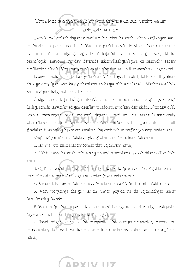 Texnik asoslangan vaqt me’yori to’g’risida tushuncha va uni aniqlash usullari. Texnik me’yorlash deganda ma’lum bir ishni bajarish uchun sarflangan vaqt me’yorini aniqlash tushiniladi. Vaqt me’yorini to’g’ri belgilash ishlab chiqarish uchun muhim ahamiyatga ega. Ishni bajarish uchun sarflangan vaqt birligi texnologik jarayonni qanday darajada takomillashganligini ko’rsatuvchi asosiy omillardan biridir. Vaqt me’yorini texnik hisoblar va tahlillar asosida dastgohlarni, kesuvchi asboblarni imkoniyatlaridan to’liq foydalanishni, ishlov berilayotgan detalga qo’yilgan texnikaviy shartlarni inobatga olib aniqlanadi. Mashinasozlikda vaqt me’yori belgilash metall kesish dastgohlarida bajariladigan alohida amal uchun sarflangan vaqtni yoki vaqt birligi ichida tayyorlanadigan detallar miqdorini aniqlash demakdir. Shunday qilib texnik asoslangan vaqt me’yori deganda ma’lum bir tashkiliy-texnikaviy sharoitlarda ishlab chiqarish vositalaridan ilg’or usullar yordamida unumli foydalanib texnologik jarayon amalsini bajarish uchun sarflangan vaqt tushiniladi. Vaqt me’yorini o’rnatishda quyidagi shartlarni inobatga olish zarur: 1. Ish ma’lum toifali ishchi tomonidan bajarilishi zarur; 2. Ushbu ishni bajarish uchun eng unumdor moslama va asboblar qo’llanilishi zarur; 3. Optimal kesish ma’romlari tanlanishi kerak, ko’p keskichli dastgohlar va shu kabi Yuqori unumdorlikka ega usullardan foydalanish zarur; 4. Mexanik ishlov berish uchun qo’yimlar miqdori to’g’ri belgilanishi kerak; 5. Vaqt me’yoriga dastgoh ishlab turgan paytda qo’lda bajariladigan ishlar kiritilmasligi kerak; 6. Vaqt me’yoriga nuqsonli detallarni to’g’rilashga va ularni o’rniga boshqasini tayyorlash uchun sarflangan vaqt kiritilmaydi; 7. Ishni to’g’ri tashkil qilish maqsadida ish o’rniga chizmalar, materiallar, moslamalar, kesuvchi va boshqa asbob-uskunalar avvaldan keltirib qo’yilishi zarur; 