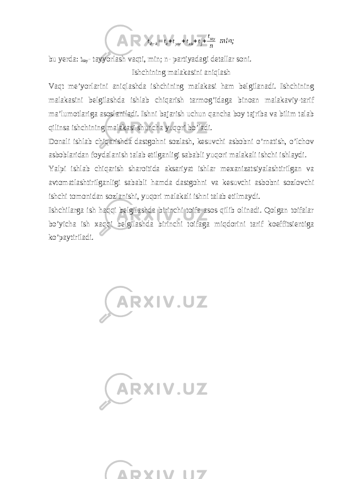 td − k =t a+t yor +t xiz +t j+t tay n min; bu yerda: t tay - tayyorlash vaqti, min; n- partiyadagi detallar soni. Ishchining malakasini aniqlash Vaqt me’yorlarini aniqlashda ishchining malakasi ham belgilanadi. Ishchining malakasini belgilashda ishlab chiqarish tarmog’idaga binoan malakaviy-tarif ma’lumotlariga asoslaniladi. Ishni bajarish uchun qancha boy tajriba va bilim talab qilinsa ishchining malakasi shuncha yuqori bo’ladi. Donali ishlab chiqarishda dastgohni sozlash, kesuvchi asbobni o’rnatish, o’lchov asboblaridan foydalanish talab etilganligi sababli yuqori malakali ishchi ishlaydi. Yalpi ishlab chiqarish sharoitida aksariyat ishlar mexanizatsiyalashtirilgan va avtomatlashtirilganligi sababli hamda dastgohni va kesuvchi asbobni sozlovchi ishchi tomonidan sozlanishi, yuqori malakali ishni talab etilmaydi. Ishchilarga ish haqqi belgilashda birinchi toifa asos qilib olinadi. Qolgan toifalar bo’yicha ish xaqqi belgilashda birinchi toifaga miqdorini tarif koeffitsientiga ko’paytiriladi. 