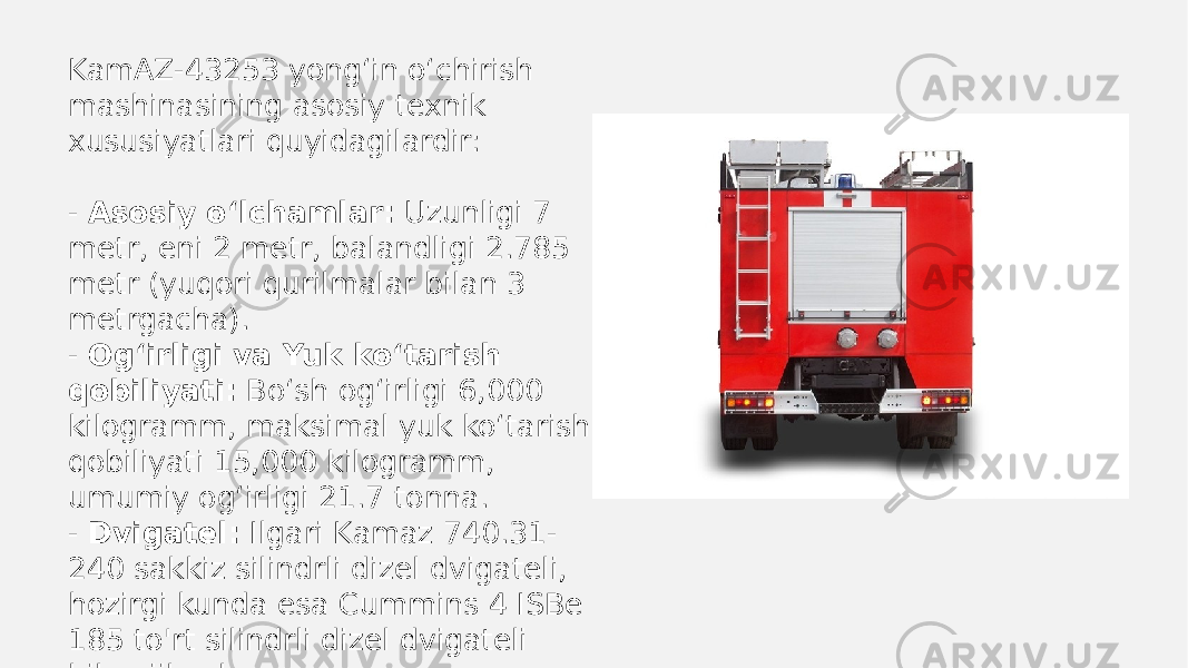 KamAZ-43253 yong‘in o‘chirish mashinasining asosiy texnik xususiyatlari quyidagilardir: - Asosiy o‘lchamlar: Uzunligi 7 metr, eni 2 metr, balandligi 2.785 metr (yuqori qurilmalar bilan 3 metrgacha). - Og‘irligi va Yuk ko‘tarish qobiliyati: Bo‘sh og‘irligi 6,000 kilogramm, maksimal yuk ko‘tarish qobiliyati 15,000 kilogramm, umumiy og‘irligi 21.7 tonna. - Dvigatel: Ilgari Kamaz 740.31- 240 sakkiz silindrli dizel dvigateli, hozirgi kunda esa Cummins 4 ISBe 185 to&#39;rt silindrli dizel dvigateli bilan jihozlangan. 