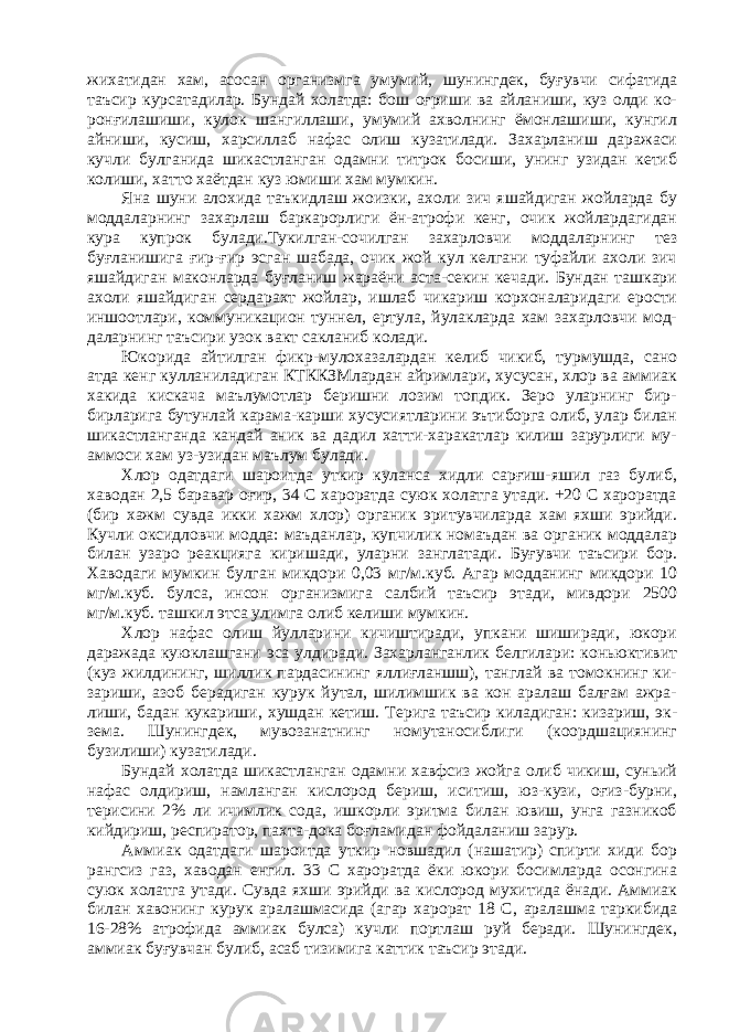 жихатидан хам, асосан организмга умумий, шунингдек, буғувчи сифатида таъсир курсатадилар. Бундай холатда: бош оғриши ва айланиши, куз олди ко- ронғилашиши, кулок шангиллаши, умумий ахволнинг ёмонлашиши, кунгил айниши, кусиш, харсиллаб нафас олиш кузатилади. Захарланиш даражаси кучли булганида шикастланган одамни титрок босиши, унинг узидан кетиб колиши, хатто хаётдан куз юмиши хам мумкин. Яна шуни алохида таъкидлаш жоизки, ахоли зич яшайдиган жойларда бу моддаларнинг захарлаш баркарорлиги ён-атрофи кенг, очик жойлардагидан кура купрок булади.Тукилган-сочилган захарловчи моддаларнинг тез буғланишига ғир-ғир эсган шабада, очик жой кул келгани туфайли ахоли зич яшайдиган маконларда буғланиш жараёни аста-секин кечади. Бундан ташкари ахоли яшайдиган сердарахт жойлар, ишлаб чикариш корхоналаридаги ерости иншоотлари, коммуникацион туннел, ертула, йулакларда хам захарловчи мод- даларнинг таъсири узок вакт сакланиб колади. Юкорида айтилган фикр-мулохазалардан келиб чикиб, турмушда, сано атда кенг кулланиладиган КТККЗМлардан айримлари, хусусан, хлор ва аммиак хакида кискача маълумотлар беришни лозим топдик. Зеро уларнинг бир- бирларига бутунлай карама-карши хусусиятларини эътиборга олиб, улар билан шикастланганда кандай аник ва дадил хатти-харакатлар килиш зарурлиги му- аммоси хам уз-узидан маълум булади. Хлор одатдаги шароитда уткир куланса хидли сарғиш-яшил газ булиб, хаводан 2,5 баравар оғир, 34 С хароратда суюк холатга утади. +20 С хароратда (бир хажм сувда икки хажм хлор) органик эритувчиларда хам яхши эрийди. Кучли оксидловчи модда: маъданлар, купчилик номаъдан ва органик моддалар билан узаро реакцияга киришади, уларни занглатади. Буғувчи таъсири бор. Хаводаги мумкин булган микдори 0,03 мг/м.куб. Агар модданинг микдори 10 мг/м.куб. булса, инсон организмига салбий таъсир этади, мивдори 2500 мг/м.куб. ташкил этса улимга олиб келиши мумкин. Хлор нафас олиш йулларини кичиштиради, упкани шиширади, юкори даражада куюклашгани эса улдиради. Захарланганлик белгилари: коньюктивит (куз жилдининг, шиллик пардасининг яллиғланшш), танглай ва томокнинг ки- зариши, азоб берадиган курук йутал, шилимшик ва кон аралаш балғам ажра- лиши, бадан кукариши, хушдан кетиш. Терига таъсир киладиган: кизариш, эк- зема. Шунингдек, мувозанатнинг номутаносиблиги (коордшациянинг бузилиши) кузатилади. Бундай холатда шикастланган одамни хавфсиз жойга олиб чикиш, суньий нафас олдириш, намланган кислород бериш, иситиш, юз-кузи, оғиз-бурни, терисини 2% ли ичимлик сода, ишкорли эритма билан ювиш, унга газникоб кийдириш, респиратор, пахта-дока боғламидан фойдаланиш зарур. Аммиак одатдаги шароитда уткир новшадил (нашатир) спирти хиди бор рангсиз газ, хаводан енгил. 33 С хароратда ёки юкори босимларда осонгина суюк холатга утади. Сувда яхши эрийди ва кислород мухитида ёнади. Аммиак билан хавонинг курук аралашмасида (агар харорат 18 С, аралашма таркибида 16-28% атрофида аммиак булса) кучли портлаш руй беради. Шунингдек, аммиак буғувчан булиб, асаб тизимига каттик таъсир этади. 