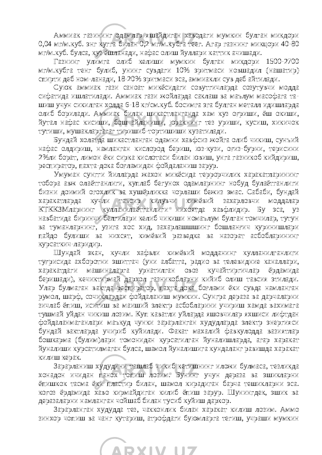 Аммиак газининг одамлар яшайдиган хаводаги мумкин булган микдори 0,04 мг/м.куб. энг кугга билан 0,2 мг/м.кубга теег. Агар газнинг микцори 40-80 мг/м.куб. булса, куз ёшланади, нафас олиш йуллари каттик ачишади. Газнинг улимга олиб келиши мумкин булган микдори 1500-2700 мг/м.кубга тенг булиб, унинг сувдаги 10% эритмаси новшадил (нашатир) спирти деб ном-ланади, 18-20% эритмаси эса, аммиакли сув деб айтилади. Суюк аммиак гази саноат микёсидаги совутгичларда созутувчи модда сифатида ишлатилади. Аммиак гази жойларда саклаш ва маълум масофага та- шиш учун сикилган холда 6-18 кг/см.куб. босимга эга булган металл идишларда олиб борилади. Аммиак билан шикастланганда хам куз оғриши, ёш окиши, йутал нафас кисиши, бош айланиши, юракнинг тез уриши, кусиш, хикичок тутиши, мушакларгагаг тиришиб-тортишиши кузатилади. Бундай холатда шикастланган одамни хавфсиз жойга олиб чикиш, сунъий нафас олдириш, намланган кислород бериш, юз-кузи, оғиз-бурни, терисини 2%ли борат, лимон ёки сирка кислотаси билан ювиш, унга газникоб кийдириш, респиратор, пахта-дока боғламидан фойдаланиш зарур. Умуман сунгги йилларда жахон микёсида террорчилик харакатларининг тобора авж олаётганлиги, куплаб бегунох одамларнинг нобуд булаётганлиги бизни доимий огохлик ва хушёрликка чорлаши бежиз эмас. Сабаби, бундай харакатларда кучли таъсир килувчи кимёвий захарловчи моддалар КТККЗМларнинг кулланилаётганлиги нихоятда хавфлидир. Бу эса, уз навбатида биринчи белгилари келиб чикиши номаълум булган томчилар, тутун ва туманларнинг, узига хос хид, захарлашшшинг бошланғич куринишлари пайдо булиши ва нихсят, кимёвий разведка ва назорат асбобларининг курсаткич-ларидир. Шундай экан, кучли хафвли кимёвий модданинг кулланилганлиги туғрисида ахборотни эшитгач (уни албатга, радио ва телевидние каналлари, харакатдаги машиналарга урнатилган овоз кучайтиргичлар ёрдамида беришади), кечиктирмай дархол газникобларни кийиб олиш тавсия этилади. Улар булмаган вактда респиратор, пахта-дока боғлами ёки сувда намланган румол, шарф, сочиклардан фойдаланиш мумкин. Сунгра дераза ва дарчаларни зичлаб ёпиш, иситиш ва маиший электр асбобларини учириш хамда вахимага тушмай уйдан чикиш лозим. Куп каватли уйларда яшовчилар яхшиси лифтдан фойдаланмаганлари маъкуд чунки зарарланган худудларда электр энергияси бундай вактларда учириб куйилади. Факат махалий фавкулодда вазиятлар бошкарма (булим)лари томонидан курсатилган йуналишларда, агар харакат йуналиши курсатилмаган булса, шамол йуналишига кундаланг равишда харакат килиш керак. Зарарланиш худудини ташлаб чикиб кетишнинг иложи булмаса, тезликда хонадон ичидан панох топиш лозим. Бунинг учун дераза ва эшикларни ёпишкок тасма ёки пластир билан, шамол кирадиган барча тешикларни эса. коғоз ёрдамида хаво кирмайдиган килиб ёпиш зарур. Шунингдек, эшик ва деразаларни намланган чойшаб билан тусиб куйиш даркор. Зарарланган худудда тез, чакконлик билан харакат килиш лозим. Аммо зинхор чопиш ва чанг кутариш, атрофдаги буюмларга тегиш, учраши мумкин 