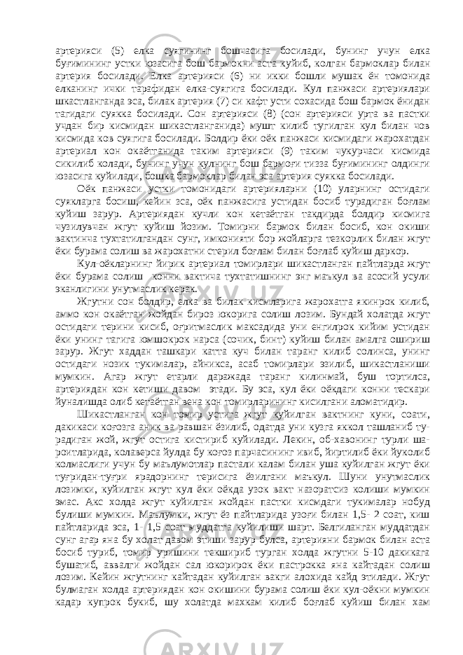 артерияси (5) елка суягининг бошчасига босилади, бунинг учун елка буғимининг устки юзасига бош бармокни аста куйиб, колган бармоклар билан артерия босилади. Елка артерияси (6) ни икки бошли мушак ён томонида елканинг ички тарафидан елка-суягига босилади. Кул панжаси артериялари шкастланганда эса, билак артерия (7) си кафт усти сохасида бош бармок ёнидан тагидаги суякка босилади. Сон артерияси (8) (сон артерияси урта ва пастки учдан бир кисмидан шикастланганида) мушт килиб тугилган кул билан чов кисмида ков суягига босилади. Болдир ёки оёк панжаси кисмидаги жарохатдан артериал кон окаётганида таким артерияси (9) таким чукурчаси кисмида сикилиб колади, бунинг учун кулнинг бош бармоғи тизза буғимининг олдинги юзасига куйилади, бошка бармоклар билан эса артерия суякка босилади. Оёк панжаси устки томонидаги артерияларни (10) уларнинг остидаги суякларга босиш, кейин зса, оёк панжасига устидан босиб турадиган боғлам куйиш зарур. Артериядан кучли кон кетаётган такдирда болдир кисмига чузилувчан жгут куйиш йозим. Томирни бармок билан босиб, кон окиши вактинча тухтатилгандан сунг, имконияти бор жойларга тезкорлик билан жгут ёки бурама солиш ва жарохатни стерил боғлам билан боғлаб куйиш даркор. Кул-оёкларнинг йирик артериал томирлари шикастланган пайтларда жгут ёки бурама солиш конни вактича тухтатишнинг энг маъкул ва асосий усули эканлигини унутмаслик керак. Жгутни сон болдир, елка ва билак кисмларига жарохатга якинрок килиб, аммо кон окаётган жойдан бироз юкорига солиш лозим. Бундай холатда жгут остидаги терини кисиб, оғритмаслик максадида уни енгилрок кийим устидан ёки унинг тагига юмшокрок нарса (сочик, бинт) куйиш билан амалга ошириш зарур. Жгут хаддан ташкари катта куч билан таранг килиб солинса, унинг остидаги нозик тукималар, айникса, асаб томирлари эзилиб, шикастланиши мумкин. Агар жгут етарли даражада таранг килинмай, буш тортилса, артериядан кон кетиши давом этади. Бу эса, кул ёки оёкдаги конни тескари йуналишда олиб кетаётган вена кон томирларининг кисилгани аломатидир. Шикастланган кон томир устига жгут куйилган вактнинг куни, соати, дакикаси коғозга аник ва равшан ёзилиб, одатда уни кузга яккол ташланиб ту- радиган жой, жгут остига кистириб куйилади. Лекин, об-хавонинг турли ша- роитларида, колаверса йулда бу коғоз парчасининг ивиб, йиртилиб ёки йуколиб колмаслиги учун бу маълумотлар пастали калам билан уша куйилган жгут ёки туғридан-туғри ярадорнинг терисига ёзилгани маъкул. Шуни унутмаслик лозимки, куйилган жгут кул ёки оёкда узок вакт назоратсиз колиши мумкин эмас. Акс холда жгут куйилган жойдан пастки кисмдаги тукималар нобуд булиши мумкин. Маълумки, жгут ёз пайтларида узоғи билан 1,5- 2 соат, киш пайтларида эса, 1- 1,5 соат муддатга куйилиши шарт. Белгиланган муддатдан сунг агар яна бу холат давом этиши зарур булса, артерияни бармок билан аста босиб туриб, томир уришини текшириб турган холда жгутни 5-10 дакикага бушатиб, аввалги жойдан сал юкорирок ёки пастрокка яна кайтадан солиш лозим. Кейин жгутнинг кайтадан куйилган вакги алохида кайд этилади. Жгут булмаган холда артериядан кон окишини бурама солиш ёки кул-оёкни мумкин кадар купрок букиб, шу холатда махкам килиб боғлаб куйиш билан хам 