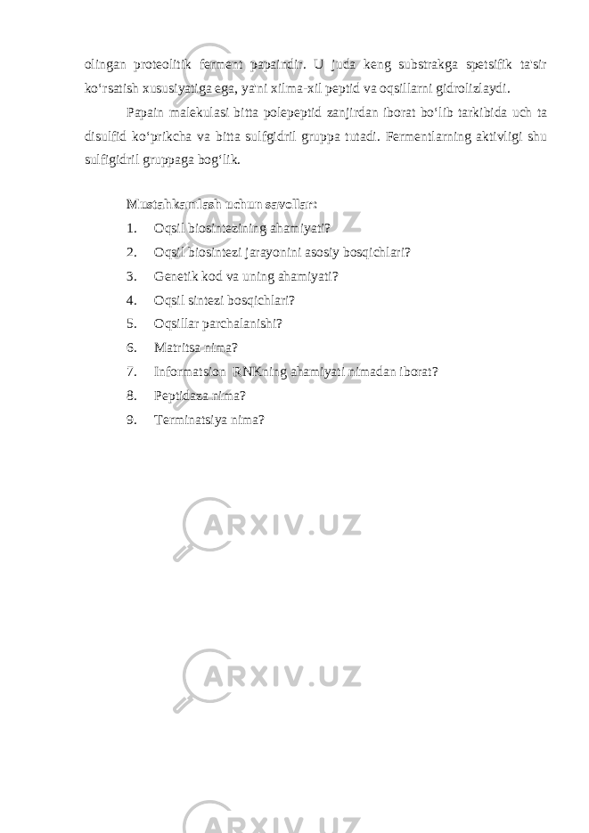 olingan proteolitik ferment papaindir. U juda keng substrakga spetsifik ta&#39;sir ko‘rsatish xususiyatiga ega, ya&#39;ni xilma-xil peptid va oqsillarni gidrolizlaydi. Papain malekulasi bitta polepeptid zanjirdan iborat bo‘lib tarkibida uch ta disulfid ko‘prikcha va bitta sulfgidril gruppa tutadi. Fermentlarning aktivligi shu sulfigidril gruppaga bog‘lik. Mustahkamlash uchun savollar: 1. Oqsil biosintezining ahamiyati? 2. Oqsil biosintezi jarayonini asosiy bosqichlari? 3. Genetik kod va uning ahamiyati? 4. Oqsil sintezi bosqichlari? 5. Oqsillar parchalanishi? 6. Matritsa nima? 7. Informatsion RNKning ahamiyati nimadan iborat? 8. Peptidaza nima? 9. Terminatsiya nima? 
