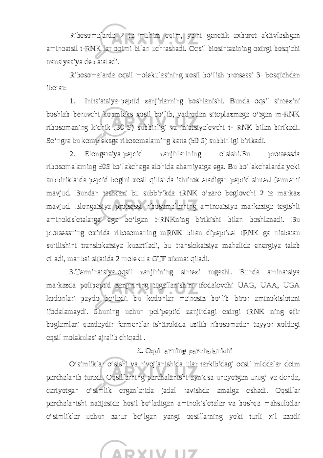 Ribosomalarda 2 ta muhim oqim, ya&#39;ni genetik axborot aktivlashgan aminoatsil t-RNK lar oqimi bilan uchrashadi. Oqsil biosintezining oxirgi bosqichi translyasiya deb ataladi. Ribosomalarda oqsil molekulasining xosil bo‘lish protsessi 3- bosqichdan iborat: 1. Initsiatsiya-peptid zanjirlarning boshlanishi. Bunda oqsil sintezini boshlab beruvchi kopmleks xosil bo‘lib, yadrodan sitoplazmaga o‘tgan m-RNK ribosomaning kichik (30 S) subbirligi va iniatsiyalovchi t- RNK bilan birikadi. So‘ngra bu kompleksga ribosomalarning katta (50 S) subbirligi birikadi. 2. Elongatsiya-peptid zanjirlarining o‘sishi.Bu protsessda ribosomalarning 50S bo‘lakchaga alohida ahamiyatga ega. Bu bo‘lakchalarda yoki subbiriklarda peptid bogini xosil qilishda ishtirok etadigan peptid-sintezi fermenti mavjud. Bundan tashqari bu subbirikda tRNK o‘zaro boglovchi 2 ta markaz mavjud. Elongatsiya protsessi ribosomalarning aminoatsiya markaziga tegishli aminokislotalarga ega bo‘lgan t-RNKning birikishi bilan boshlanadi. Bu protsessning oxirida ribosomaning mRNK bilan dipeptizel tRNK ga nisbatan surilishini translokatsiya kuzatiladi, bu translokatsiya mahalida energiya talab qiladi, manbai sifatida 2 molekula GTF xizmat qiladi. 3.Terminatsiya-oqsil zanjirining sintezi tugashi. Bunda aminatsiya markazda polipeptid zanjirining tugallanishini ifodalovchi UAG, UAA, UGA kodonlari paydo bo‘ladi. bu kodonlar ma&#39;nosiz bo‘lib biror aminokislotani ifodalamaydi. Shuning uchun polipeptid zanjirdagi oxirgi tRNK ning efir boglamlari qandaydir fermentlar ishtirokida uzilib ribosomadan tayyor xoldagi oqsil molekulasi ajralib chiqadi . 3. Oqsillarning parchalanishi O‘simliklar o‘sishi va rivojlanishida ular tarkibidagi oqsil mlddalar doim parchalanib turadi. Oqsillarning parchalanishi ayniqsa unayotgan urug‘ va donda, qariyotgan o‘simlik organlarida jadal ravishda amalga oshadi. Oqsillar parchalanishi natijasida hosil bo‘ladigan aminokislotalar va boshqa mahsulotlar o‘simliklar uchun zarur bo‘lgan yangi oqsillarning yoki turli xil azotli 