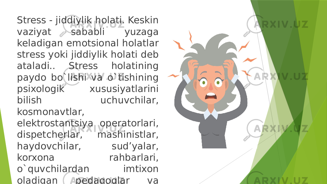 Stress - jiddiylik holati. Keskin vaziyat sababli yuzaga keladigan emotsional holatlar stress yoki jiddiylik holati deb ataladi.. Stress holatining paydo bo`lishi va o`tishining psixologik xususiyatlarini bilish uchuvchilar, kosmonavtlar, elektrostantsiya operatorlari, dispetcherlar, mashinistlar, haydovchilar, sud’yalar, korxona rahbarlari, o`quvchilardan imtixon oladigan pedagoglar va boshqalar uchun ham muhimdir. 