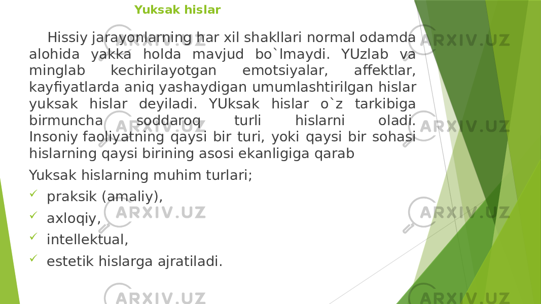   Yuksak hislar Hissiy jarayonlarning har xil shakllari normal odamda alohida yakka holda mavjud bo`lmaydi. YUzlab va minglab kechirilayotgan emotsiyalar, affektlar, kayfiyatlarda aniq yashaydigan umumlashtirilgan hislar yuksak hislar deyiladi. YUksak hislar o`z tarkibiga birmuncha soddaroq turli hislarni oladi. Insoniy faoliyatning qaysi bir turi, yoki qaysi bir sohasi hislarning qaysi birining asosi ekanligiga qarab Yuksak hislarning muhim turlari;  praksik (amaliy),  axloqiy,  intellektual,  estetik hislarga ajratiladi. 