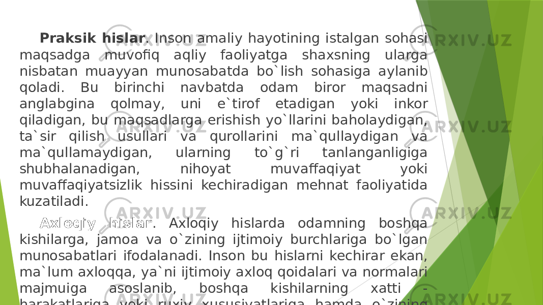 Praksik hislar . Inson amaliy hayotining istalgan sohasi maqsadga muvofiq aqliy faoliyatga shaxsning ularga nisbatan muayyan munosabatda bo`lish sohasiga aylanib qoladi. Bu birinchi navbatda odam biror maqsadni anglabgina qolmay, uni e`tirof etadigan yoki inkor qiladigan, bu maqsadlarga erishish yo`llarini baholaydigan, ta`sir qilish usullari va qurollarini ma`qullaydigan va ma`qullamaydigan, ularning to`g`ri tanlanganligiga shubhalanadigan, nihoyat muvaffaqiyat yoki muvaffaqiyatsizlik hissini kechiradigan mehnat faoliyatida kuzatiladi. Axloqiy hislar . Axloqiy hislarda odamning boshqa kishilarga, jamoa va o`zining ijtimoiy burchlariga bo`lgan munosabatlari ifodalanadi. Inson bu hislarni kechirar ekan, ma`lum axloqqa, ya`ni ijtimoiy axloq qoidalari va normalari majmuiga asoslanib, boshqa kishilarning xatti - harakatlariga yoki ruxiy xususiyatlariga hamda o`zining xatti - harakatlariga baho beradi. 