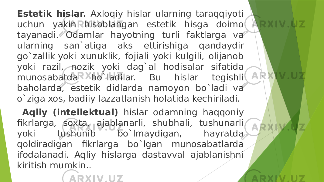 Estetik hislar. Axloqiy hislar ularning taraqqiyoti uchun yakin hisoblangan estetik hisga doimo tayanadi. Odamlar hayotning turli faktlarga va ularning san`atiga aks ettirishiga qandaydir go`zallik yoki xunuklik, fojiali yoki kulgili, olijanob yoki razil, nozik yoki dag`al hodisalar sifatida munosabatda bo`ladilar. Bu hislar tegishli baholarda, estetik didlarda namoyon bo`ladi va o`ziga xos, badiiy lazzatlanish holatida kechiriladi. Aqliy (intellektual) hislar odamning haqqoniy fikrlarga, soxta, ajablanarli, shubhali, tushunarli yoki tushunib bo`lmaydigan, hayratda qoldiradigan fikrlarga bo`lgan munosabatlarda ifodalanadi. Aqliy hislarga dastavval ajablanishni kiritish mumkin.. 