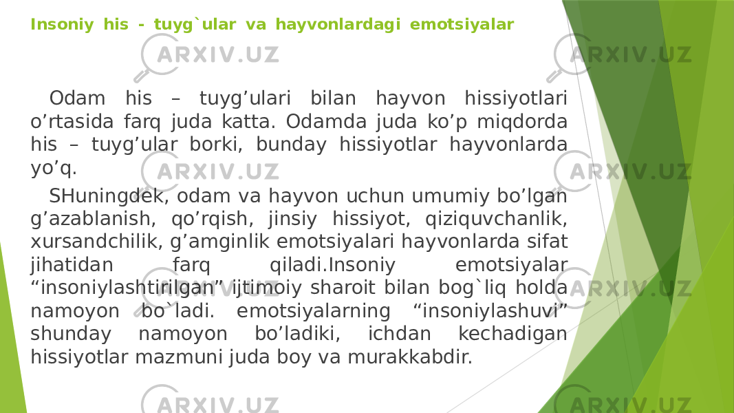 Insoniy his - tuyg`ular va hayvonlardagi emotsiyalar Odam his – tuyg’ulari bilan hayvon hissiyotlari o’rtasida farq juda katta. Odamda juda ko’p miqdorda his – tuyg’ular borki, bunday hissiyotlar hayvonlarda yo’q. SHuningdek, odam va hayvon uchun umumiy bo’lgan g’azablanish, qo’rqish, jinsiy hissiyot, qiziquvchanlik, xursandchilik, g’amginlik emotsiyalari hayvonlarda sifat jihatidan farq qiladi.Insoniy emotsiyalar “insoniylashtirilgan” ijtimoiy sharoit bilan bog`liq holda namoyon bo`ladi. emotsiyalarning “insoniylashuvi” shunday namoyon bo’ladiki, ichdan kechadigan hissiyotlar mazmuni juda boy va murakkabdir.  