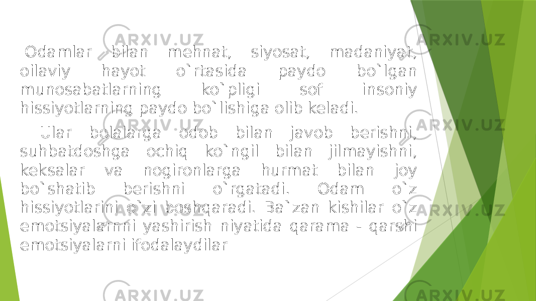     Odamlar bilan mehnat, siyosat, madaniyat, oilaviy hayot o`rtasida paydo bo`lgan munosabatlarning ko`pligi sof insoniy hissiyotlarning paydo bo`lishiga olib keladi. Ular bolalarga odob bilan javob berishni, suhbatdoshga ochiq ko`ngil bilan jilmayishni, keksalar va nogironlarga hurmat bilan joy bo`shatib berishni o`rgatadi. Odam o`z hissiyotlarini o`zi boshqaradi. Ba`zan kishilar o`z emotsiyalarnni yashirish niyatida qarama - qarshi emotsiyalarni ifodalaydilar 