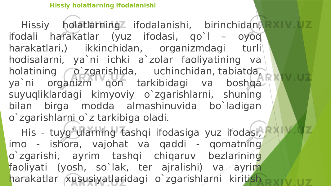 Hissiy holatlarning ifodalanishi Hissiy holatlarning ifodalanishi, birinchidan, ifodali harakatlar (yuz ifodasi, qo`l – oyoq harakatlari,) ikkinchidan, organizmdagi turli hodisalarni, ya`ni ichki a`zolar faoliyatining va holatining o`zgarishida, uchinchidan, tabiatda, ya`ni organizm qon tarkibidagi va boshqa suyuqliklardagi kimyoviy o`zgarishlarni, shuning bilan birga modda almashinuvida bo`ladigan o`zgarishlarni o`z tarkibiga oladi. His - tuyg`ularning tashqi ifodasiga yuz ifodasi, imo - ishora, vajohat va qaddi - qomatning o`zgarishi, ayrim tashqi chiqaruv bezlarining faoliyati (yosh, so`lak, ter ajralishi) va ayrim harakatlar xususiyatlaridagi o`zgarishlarni kiritish mumkin. 