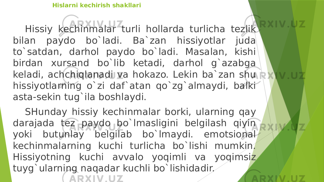   Hislarni kechirish shakllari Hissiy kechinmalar turli hollarda turlicha tezlik bilan paydo bo`ladi. Ba`zan hissiyotlar juda to`satdan, darhol paydo bo`ladi. Masalan, kishi birdan xursand bo`lib ketadi, darhol g`azabga keladi, achchiqlanadi va hokazo. Lekin ba`zan shu hissiyotlarning o`zi daf`atan qo`zg`almaydi, balki asta-sekin tug`ila boshlaydi. SHunday hissiy kechinmalar borki, ularning qay darajada tez paydo bo`lmasligini belgilash qiyin yoki butunlay belgilab bo`lmaydi. emotsional kechinmalarning kuchi turlicha bo`lishi mumkin. Hissiyotning kuchi avvalo yoqimli va yoqimsiz tuyg`ularning naqadar kuchli bo`lishidadir. 