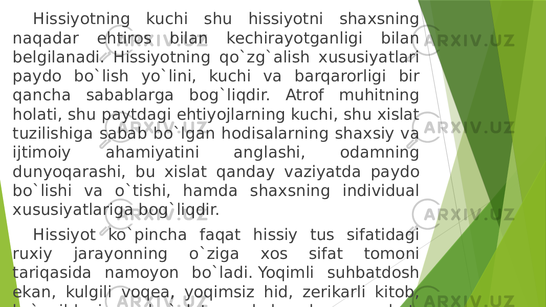 Hissiyotning kuchi shu hissiyotni shaxsning naqadar ehtiros bilan kechirayotganligi bilan belgilanadi. Hissiyotning qo`zg`alish xususiyatlari paydo bo`lish yo`lini, kuchi va barqarorligi bir qancha sabablarga bog`liqdir. Atrof muhitning holati, shu paytdagi ehtiyojlarning kuchi, shu xislat tuzilishiga sabab bo`lgan hodisalarning shaxsiy va ijtimoiy ahamiyatini anglashi, odamning dunyoqarashi, bu xislat qanday vaziyatda paydo bo`lishi va o`tishi, hamda shaxsning individual xususiyatlariga bog`liqdir.  Hissiyot ko`pincha faqat hissiy tus sifatidagi ruxiy jarayonning o`ziga xos sifat tomoni tariqasida namoyon bo`ladi. Yoqimli suhbatdosh ekan, kulgili voqea, yoqimsiz hid, zerikarli kitob, ko`ngildagi mashg`ulot, xushchaqchaq sayohat, og`ir ish kabilar. 